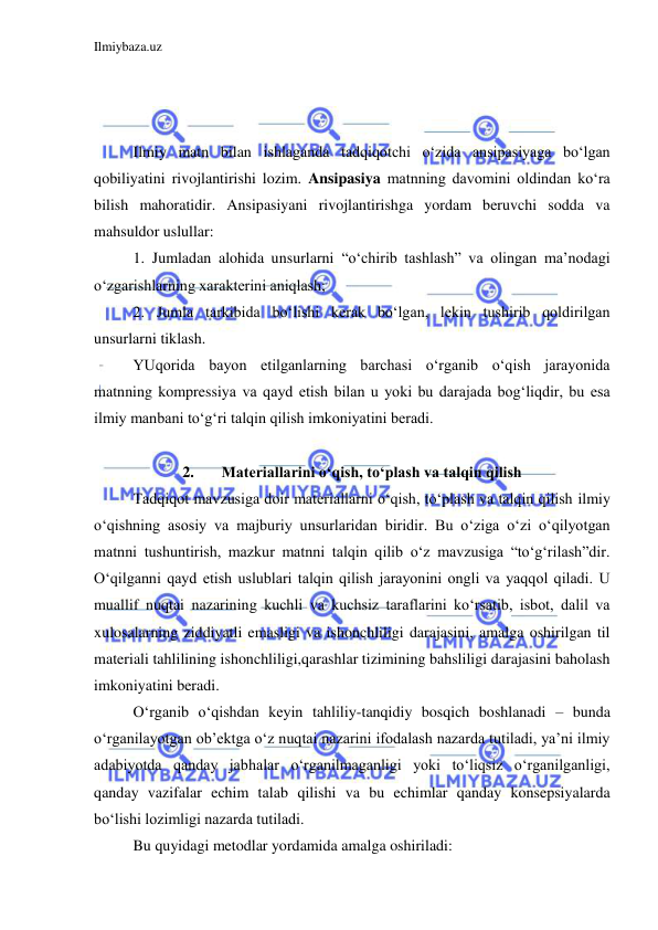 Ilmiybaza.uz 
 
 
 
 
Ilmiy matn bilan ishlaganda tadqiqotchi o‘zida ansipasiyaga bo‘lgan 
qobiliyatini rivojlantirishi lozim. Ansipasiya matnning davomini oldindan ko‘ra 
bilish mahoratidir. Ansipasiyani rivojlantirishga yordam beruvchi sodda va 
mahsuldor uslullar: 
1. Jumladan alohida unsurlarni “o‘chirib tashlash” va olingan ma’nodagi 
o‘zgarishlarning xarakterini aniqlash; 
2. Jumla tarkibida bo‘lishi kerak bo‘lgan, lekin tushirib qoldirilgan 
unsurlarni tiklash. 
YUqorida bayon etilganlarning barchasi o‘rganib o‘qish jarayonida 
matnning kompressiya va qayd etish bilan u yoki bu darajada bog‘liqdir, bu esa 
ilmiy manbani to‘g‘ri talqin qilish imkoniyatini beradi.  
 
2. 
Materiallarini o‘qish, to‘plash va talqin qilish 
Tadqiqot mavzusiga doir materiallarni o‘qish, to‘plash va talqin qilish ilmiy 
o‘qishning asosiy va majburiy unsurlaridan biridir. Bu o‘ziga o‘zi o‘qilyotgan 
matnni tushuntirish, mazkur matnni talqin qilib o‘z mavzusiga “to‘g‘rilash”dir. 
O‘qilganni qayd etish uslublari talqin qilish jarayonini ongli va yaqqol qiladi. U 
muallif nuqtai nazarining kuchli va kuchsiz taraflarini ko‘rsatib, isbot, dalil va 
xulosalarning ziddiyatli emasligi va ishonchliligi darajasini, amalga oshirilgan til 
materiali tahlilining ishonchliligi,qarashlar tizimining bahsliligi darajasini baholash 
imkoniyatini beradi. 
O‘rganib o‘qishdan keyin tahliliy-tanqidiy bosqich boshlanadi – bunda 
o‘rganilayotgan ob’ektga o‘z nuqtai nazarini ifodalash nazarda tutiladi, ya’ni ilmiy 
adabiyotda qanday jabhalar o‘rganilmaganligi yoki to‘liqsiz o‘rganilganligi, 
qanday vazifalar echim talab qilishi va bu echimlar qanday konsepsiyalarda 
bo‘lishi lozimligi nazarda tutiladi.  
Bu quyidagi metodlar yordamida amalga oshiriladi:    
