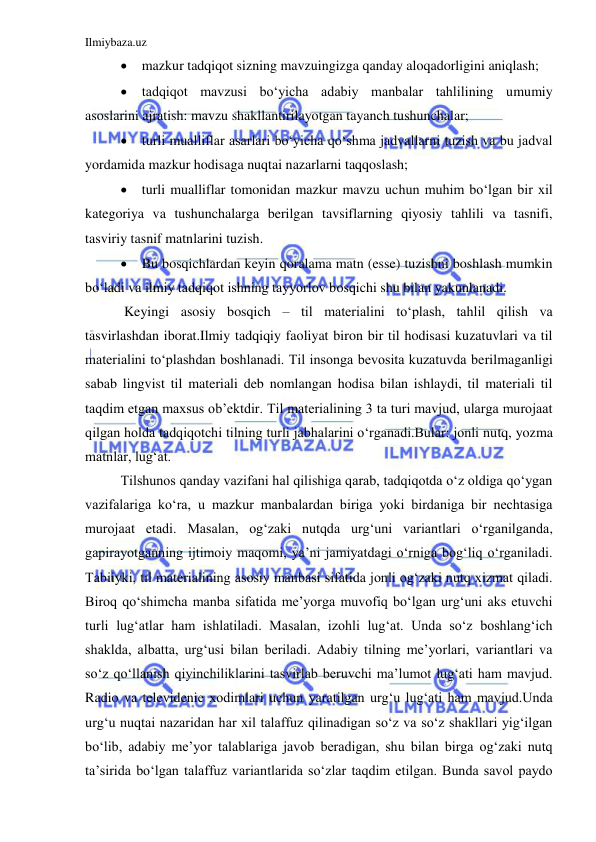 Ilmiybaza.uz 
 
 mazkur tadqiqot sizning mavzuingizga qanday aloqadorligini aniqlash; 
 tadqiqot mavzusi bo‘yicha adabiy manbalar tahlilining umumiy 
asoslarini ajratish: mavzu shakllantirilayotgan tayanch tushunchalar; 
 turli mualliflar asarlari bo‘yicha qo‘shma jadvallarni tuzish va bu jadval 
yordamida mazkur hodisaga nuqtai nazarlarni taqqoslash; 
 turli mualliflar tomonidan mazkur mavzu uchun muhim bo‘lgan bir xil 
kategoriya va tushunchalarga berilgan tavsiflarning qiyosiy tahlili va tasnifi, 
tasviriy tasnif matnlarini tuzish.  
 Bu bosqichlardan keyin qoralama matn (esse) tuzishni boshlash mumkin 
bo‘ladi va ilmiy tadqiqot ishning tayyorlov bosqichi shu bilan yakunlanadi. 
 Keyingi asosiy bosqich – til materialini to‘plash, tahlil qilish va 
tasvirlashdan iborat.Ilmiy tadqiqiy faoliyat biron bir til hodisasi kuzatuvlari va til 
materialini to‘plashdan boshlanadi. Til insonga bevosita kuzatuvda berilmaganligi 
sabab lingvist til materiali deb nomlangan hodisa bilan ishlaydi, til materiali til 
taqdim etgan maxsus ob’ektdir. Til materialining 3 ta turi mavjud, ularga murojaat 
qilgan holda tadqiqotchi tilning turli jabhalarini o‘rganadi.Bular: jonli nutq, yozma 
matnlar, lug‘at.  
Tilshunos qanday vazifani hal qilishiga qarab, tadqiqotda o‘z oldiga qo‘ygan 
vazifalariga ko‘ra, u mazkur manbalardan biriga yoki birdaniga bir nechtasiga 
murojaat etadi. Masalan, og‘zaki nutqda urg‘uni variantlari o‘rganilganda, 
gapirayotganning ijtimoiy maqomi, ya’ni jamiyatdagi o‘rniga bog‘liq o‘rganiladi. 
Tabiiyki, til materialining asosiy manbasi sifatida jonli og‘zaki nutq xizmat qiladi. 
Biroq qo‘shimcha manba sifatida me’yorga muvofiq bo‘lgan urg‘uni aks etuvchi 
turli lug‘atlar ham ishlatiladi. Masalan, izohli lug‘at. Unda so‘z boshlang‘ich 
shaklda, albatta, urg‘usi bilan beriladi. Adabiy tilning me’yorlari, variantlari va 
so‘z qo‘llanish qiyinchiliklarini tasvirlab beruvchi ma’lumot lug‘ati ham mavjud. 
Radio va televidenie xodimlari uchun yaratilgan urg‘u lug‘ati ham mavjud.Unda 
urg‘u nuqtai nazaridan har xil talaffuz qilinadigan so‘z va so‘z shakllari yig‘ilgan 
bo‘lib, adabiy me’yor talablariga javob beradigan, shu bilan birga og‘zaki nutq 
ta’sirida bo‘lgan talaffuz variantlarida so‘zlar taqdim etilgan. Bunda savol paydo 
