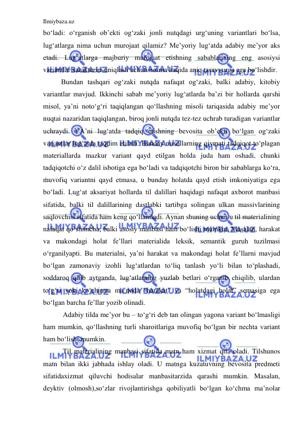 Ilmiybaza.uz 
 
bo‘ladi: o‘rganish ob’ekti og‘zaki jonli nutqdagi urg‘uning variantlari bo‘lsa, 
lug‘atlarga nima uchun murojaat qilamiz? Me’yoriy lug‘atda adabiy me’yor aks 
etadi. Lug‘atlarga majburiy murojaat etishning sabablarining eng asosiysi 
variantlar xarakterini aniqlash uchun norma haqida aniq tasavvurga ega bo‘lishdir.  
Bundan tashqari og‘zaki nutqda nafaqat og‘zaki, balki adabiy, kitobiy 
variantlar mavjud. Ikkinchi sabab me’yoriy lug‘atlarda ba’zi bir hollarda qarshi 
misol, ya’ni noto‘g‘ri taqiqlangan qo‘llashning misoli tariqasida adabiy me’yor 
nuqtai nazaridan taqiqlangan, biroq jonli nutqda tez-tez uchrab turadigan variantlar 
uchraydi. YA’ni lug‘atda tadqiq etishning bevosita ob’ekti bo‘lgan og‘zaki 
variantlar lug‘atda taqdim etiladi. Bunday misollarning qiymati tadqiqot to‘plagan 
materiallarda mazkur variant qayd etilgan holda juda ham oshadi, chunki 
tadqiqotchi o‘z dalil isbotiga ega bo‘ladi va tadqiqotchi biron bir sabablarga ko‘ra, 
muvofiq variantni qayd etmasa, u bunday holatda qayd etish imkoniyatiga ega 
bo‘ladi. Lug‘at aksariyat hollarda til dalillari haqidagi nafaqat axborot manbasi 
sifatida, balki til dalillarining dastlabki tartibga solingan ulkan massivlarining 
saqlovchisi sifatida ham keng qo‘llaniladi. Aynan shuning uchun u til materialining 
nafaqat qo‘shimcha, balki asosiy manbasi ham bo‘lishi mumkin. Masalan, harakat 
va makondagi holat fe’llari materialida leksik, semantik guruh tuzilmasi 
o‘rganilyapti. Bu materialni, ya’ni harakat va makondagi holat fe’llarni mavjud 
bo‘lgan zamonaviy izohli lug‘atlardan to‘liq tanlash yo‘li bilan to‘plashadi, 
soddaroq qilib aytganda, lug‘atlarning yuzlab betlari o‘rganib chiqilib, ulardan 
to‘g‘ri yoki ko‘chirma ma’noda “harakat” va “holatdagi holat” semasiga ega 
bo‘lgan barcha fe’llar yozib olinadi. 
 Adabiy tilda me’yor bu – to‘g‘ri deb tan olingan yagona variant bo‘lmasligi 
ham mumkin, qo‘llashning turli sharoitlariga muvofiq bo‘lgan bir nechta variant 
ham bo‘lishi mumkin.  
 Til materialining manbasi sifatida matn ham xizmat qila oladi. Tilshunos 
matn bilan ikki jabhada ishlay oladi. U matnga kuzatuvning bevosita predmeti 
sifatidaxizmat qiluvchi hodisalar manbasitarzida qarashi mumkin. Masalan, 
deyktiv (olmosh),so‘zlar rivojlantirishga qobiliyatli bo‘lgan ko‘chma ma’nolar 
