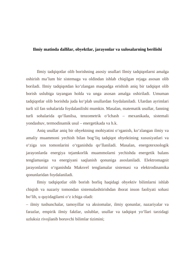 Ilmiy matinda dallilar, obyektlar, jarayonlar va xulosalarning berilishi
     
Ilmiy tadqiqotlar olib borishning asosiy usullari Ilmiy tadqiqotlarni amalga
oshirish ma’lum bir sistemaga va oldindan ishlab chiqilgan rejaga asosan olib
boriladi. Ilmiy tadqiqotdan ko‘zlangan maqsadga erishish aniq bir tadqiqot olib
borish  uslubiga  tayangan  holda  va  unga  asosan  amalga  oshiriladi.  Umuman
tadqiqotlar olib borishda juda ko‘plab usullardan foydalaniladi. Ulardan ayrimlari
turli xil fan sohalarida foydalanilishi mumkin. Masalan, matematik usullar, fanning
turli  sohalarida  qo‘llanilsa,  tenzometrik  o‘lchash  –  mexanikada,  sistemali
yondashuv, termodinamik usul – energetikada va h.k.
Aniq usullar aniq bir obyektning mohiyatini o‘rganish, ko‘zlangan ilmiy va
amaliy muammoni yechish bilan bog‘liq tadqiqot obyektining xususiyatlari va
o‘ziga  xos  tomonlarini  o‘rganishda  qo‘llaniladi.  Masalan,  energotexnologik
jarayonlarda  energiya  tejamkorlik  muammolarni  yechishda  energetik  balans
tenglamasiga  va  energiyani  saqlanish  qonuniga  asoslaniladi.  Elektromagnit
jarayonlarini  o‘rganishda  Maksvel  tenglamalar  sistemasi  va  elektrodinamika
qonunlaridan foydalaniladi.
Ilmiy  tadqiqotlar  olib  borish  borliq  haqidagi  obyektiv  bilimlarni  ishlab
chiqish va nazariy tomondan sistemalashtirishdan iborat inson faoliyati sohasi
bo‘lib, u quyidagilarni o‘z ichiga oladi:
– ilmiy tushunchalar, tamoyillar va aksiomalar, ilmiy qonunlar, nazariyalar va
farazlar,  empirik  ilmiy  faktlar,  uslublar,  usullar  va  tadqiqot  yo‘llari  tarzidagi
uzluksiz rivojlanib boruvchi bilimlar tizimini;
