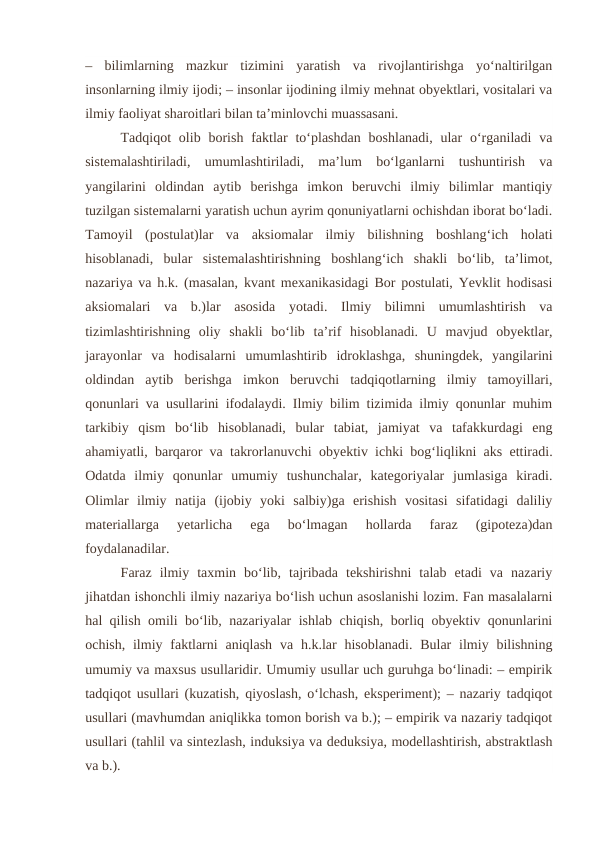 –  bilimlarning  mazkur  tizimini  yaratish  va  rivojlantirishga  yo‘naltirilgan
insonlarning ilmiy ijodi; – insonlar ijodining ilmiy mehnat obyektlari, vositalari va
ilmiy faoliyat sharoitlari bilan ta’minlovchi muassasani.
Tadqiqot  olib  borish  faktlar  to‘plashdan  boshlanadi,  ular  o‘rganiladi  va
sistemalashtiriladi,  umumlashtiriladi,  ma’lum  bo‘lganlarni  tushuntirish  va
yangilarini  oldindan  aytib  berishga  imkon  beruvchi  ilmiy  bilimlar  mantiqiy
tuzilgan sistemalarni yaratish uchun ayrim qonuniyatlarni ochishdan iborat bo‘ladi.
Tamoyil  (postulat)lar  va  aksiomalar  ilmiy  bilishning  boshlang‘ich  holati
hisoblanadi,  bular  sistemalashtirishning  boshlang‘ich  shakli  bo‘lib,  ta’limot,
nazariya va h.k. (masalan, kvant mexanikasidagi Bor postulati, Yevklit hodisasi
aksiomalari  va  b.)lar  asosida  yotadi.  Ilmiy  bilimni  umumlashtirish  va
tizimlashtirishning  oliy  shakli  bo‘lib  ta’rif  hisoblanadi.  U  mavjud  obyektlar,
jarayonlar  va  hodisalarni  umumlashtirib  idroklashga,  shuningdek,  yangilarini
oldindan  aytib  berishga  imkon  beruvchi  tadqiqotlarning  ilmiy  tamoyillari,
qonunlari va usullarini ifodalaydi. Ilmiy bilim tizimida ilmiy qonunlar muhim
tarkibiy  qism  bo‘lib  hisoblanadi,  bular  tabiat,  jamiyat  va  tafakkurdagi  eng
ahamiyatli, barqaror va takrorlanuvchi obyektiv ichki bog‘liqlikni aks ettiradi.
Odatda  ilmiy  qonunlar  umumiy  tushunchalar,  kategoriyalar  jumlasiga  kiradi.
Olimlar  ilmiy  natija  (ijobiy  yoki  salbiy)ga  erishish  vositasi  sifatidagi  daliliy
materiallarga  yetarlicha  ega  bo‘lmagan  hollarda  faraz  (gipoteza)dan
foydalanadilar.
Faraz  ilmiy  taxmin  bo‘lib,  tajribada  tekshirishni  talab  etadi  va  nazariy
jihatdan ishonchli ilmiy nazariya bo‘lish uchun asoslanishi lozim. Fan masalalarni
hal qilish omili bo‘lib, nazariyalar ishlab chiqish, borliq obyektiv qonunlarini
ochish,  ilmiy  faktlarni  aniqlash  va  h.k.lar  hisoblanadi.  Bular  ilmiy  bilishning
umumiy va maxsus usullaridir. Umumiy usullar uch guruhga bo‘linadi: – empirik
tadqiqot usullari (kuzatish, qiyoslash, o‘lchash, eksperiment); – nazariy tadqiqot
usullari (mavhumdan aniqlikka tomon borish va b.); – empirik va nazariy tadqiqot
usullari (tahlil va sintezlash, induksiya va deduksiya, modellashtirish, abstraktlash
va b.).
