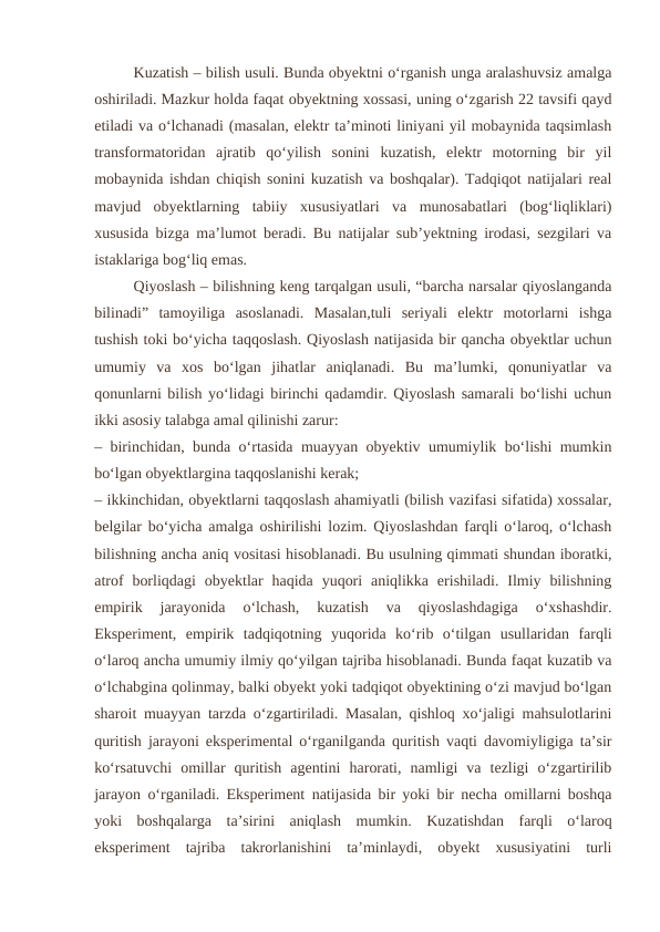 Kuzatish – bilish usuli. Bunda obyektni o‘rganish unga aralashuvsiz amalga
oshiriladi. Mazkur holda faqat obyektning xossasi, uning o‘zgarish 22 tavsifi qayd
etiladi va o‘lchanadi (masalan, elektr ta’minoti liniyani yil mobaynida taqsimlash
transformatoridan  ajratib  qo‘yilish  sonini  kuzatish,  elektr  motorning  bir  yil
mobaynida ishdan chiqish sonini kuzatish va boshqalar). Tadqiqot natijalari real
mavjud  obyektlarning  tabiiy  xususiyatlari  va  munosabatlari  (bog‘liqliklari)
xususida bizga ma’lumot beradi. Bu natijalar sub’yektning irodasi, sezgilari va
istaklariga bog‘liq emas.
Qiyoslash – bilishning keng tarqalgan usuli, “barcha narsalar qiyoslanganda
bilinadi”  tamoyiliga  asoslanadi.  Masalan,tuli  seriyali  elektr  motorlarni  ishga
tushish toki bo‘yicha taqqoslash. Qiyoslash natijasida bir qancha obyektlar uchun
umumiy  va  xos  bo‘lgan  jihatlar  aniqlanadi.  Bu  ma’lumki,  qonuniyatlar  va
qonunlarni bilish yo‘lidagi birinchi qadamdir. Qiyoslash samarali bo‘lishi uchun
ikki asosiy talabga amal qilinishi zarur:
– birinchidan, bunda o‘rtasida muayyan obyektiv umumiylik bo‘lishi mumkin
bo‘lgan obyektlargina taqqoslanishi kerak;
– ikkinchidan, obyektlarni taqqoslash ahamiyatli (bilish vazifasi sifatida) xossalar,
belgilar bo‘yicha amalga oshirilishi lozim. Qiyoslashdan farqli o‘laroq, o‘lchash
bilishning ancha aniq vositasi hisoblanadi. Bu usulning qimmati shundan iboratki,
atrof  borliqdagi  obyektlar  haqida  yuqori  aniqlikka  erishiladi.  Ilmiy  bilishning
empirik  jarayonida  o‘lchash,  kuzatish  va  qiyoslashdagiga  o‘xshashdir.
Eksperiment,  empirik  tadqiqotning  yuqorida  ko‘rib  o‘tilgan  usullaridan  farqli
o‘laroq ancha umumiy ilmiy qo‘yilgan tajriba hisoblanadi. Bunda faqat kuzatib va
o‘lchabgina qolinmay, balki obyekt yoki tadqiqot obyektining o‘zi mavjud bo‘lgan
sharoit muayyan tarzda o‘zgartiriladi. Masalan, qishloq xo‘jaligi mahsulotlarini
quritish jarayoni eksperimental o‘rganilganda quritish vaqti davomiyligiga ta’sir
ko‘rsatuvchi  omillar  quritish  agentini  harorati,  namligi  va  tezligi  o‘zgartirilib
jarayon o‘rganiladi. Eksperiment natijasida bir yoki bir necha omillarni boshqa
yoki  boshqalarga  ta’sirini  aniqlash  mumkin.  Kuzatishdan  farqli  o‘laroq
eksperiment  tajriba  takrorlanishini  ta’minlaydi,  obyekt  xususiyatini  turli
