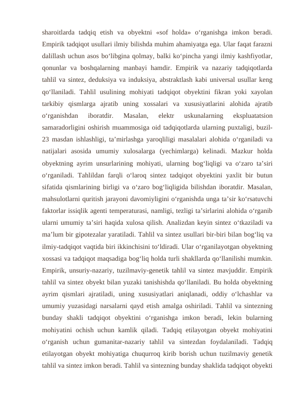 sharoitlarda  tadqiq  etish  va  obyektni  «sof  holda»  o‘rganishga  imkon  beradi.
Empirik tadqiqot usullari ilmiy bilishda muhim ahamiyatga ega. Ular faqat farazni
dalillash uchun asos bo‘libgina qolmay, balki ko‘pincha yangi ilmiy kashfiyotlar,
qonunlar va boshqalarning manbayi hamdir. Empirik va nazariy tadqiqotlarda
tahlil va sintez, deduksiya va induksiya, abstraktlash kabi universal usullar keng
qo‘llaniladi.  Tahlil  usulining mohiyati  tadqiqot  obyektini  fikran yoki  xayolan
tarkibiy  qismlarga  ajratib  uning  xossalari  va  xususiyatlarini  alohida  ajratib
o‘rganishdan  iboratdir.  Masalan,  elektr  uskunalarning  ekspluatatsion
samaradorligini oshirish muammosiga oid tadqiqotlarda ularning puxtaligi, buzil-
23 masdan ishlashligi, ta’mirlashga yaroqliligi masalalari alohida o‘rganiladi va
natijalari  asosida  umumiy  xulosalarga  (yechimlarga)  kelinadi.  Mazkur  holda
obyektning ayrim unsurlarining mohiyati, ularning bog‘liqligi va o‘zaro ta’siri
o‘rganiladi. Tahlildan farqli o‘laroq sintez tadqiqot obyektini yaxlit bir butun
sifatida qismlarining birligi va o‘zaro bog‘liqligida bilishdan iboratdir. Masalan,
mahsulotlarni quritish jarayoni davomiyligini o‘rganishda unga ta’sir ko‘rsatuvchi
faktorlar issiqlik agenti temperaturasi, namligi, tezligi ta’sirlarini alohida o‘rganib
ularni umumiy ta’siri haqida xulosa qilish. Analizdan keyin sintez o‘tkaziladi va
ma’lum bir gipotezalar yaratiladi. Tahlil va sintez usullari bir-biri bilan bog‘liq va
ilmiy-tadqiqot vaqtida biri ikkinchisini to‘ldiradi. Ular o‘rganilayotgan obyektning
xossasi va tadqiqot maqsadiga bog‘liq holda turli shakllarda qo‘llanilishi mumkin.
Empirik, unsuriy-nazariy, tuzilmaviy-genetik tahlil va sintez mavjuddir. Empirik
tahlil va sintez obyekt bilan yuzaki tanishishda qo‘llaniladi. Bu holda obyektning
ayrim  qismlari  ajratiladi,  uning  xususiyatlari  aniqlanadi,  oddiy  o‘lchashlar  va
umumiy yuzasidagi narsalarni qayd etish amalga oshiriladi. Tahlil va sintezning
bunday  shakli  tadqiqot  obyektini  o‘rganishga  imkon  beradi,  lekin  bularning
mohiyatini ochish uchun kamlik qiladi. Tadqiq etilayotgan obyekt  mohiyatini
o‘rganish  uchun  gumanitar-nazariy  tahlil  va  sintezdan  foydalaniladi.  Tadqiq
etilayotgan obyekt mohiyatiga chuqurroq kirib borish uchun tuzilmaviy genetik
tahlil va sintez imkon beradi. Tahlil va sintezning bunday shaklida tadqiqot obyekti
