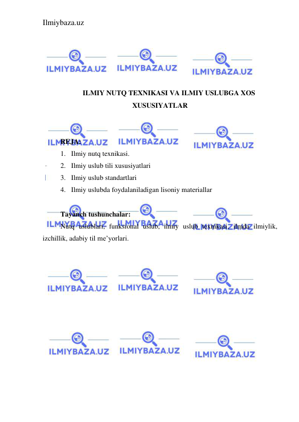 Ilmiybaza.uz 
 
 
 
 
 
 
ILMIY NUTQ TEXNIKASI VA ILMIY USLUBGA XOS 
XUSUSIYATLAR 
 
 
REJA: 
1. Ilmiy nutq texnikasi. 
2. Ilmiy uslub tili xususiyatlari  
3. Ilmiy uslub standartlari 
4. Ilmiy uslubda foydalaniladigan lisoniy materiallar 
 
Tayanch tushunchalar: 
Nutq uslublari, funksional uslub, ilmiy uslub texnikasi, ilmda ilmiylik, 
izchillik, adabiy til me’yorlari.  
 
 
 
 
 
 
 
 
 
 
 
 
