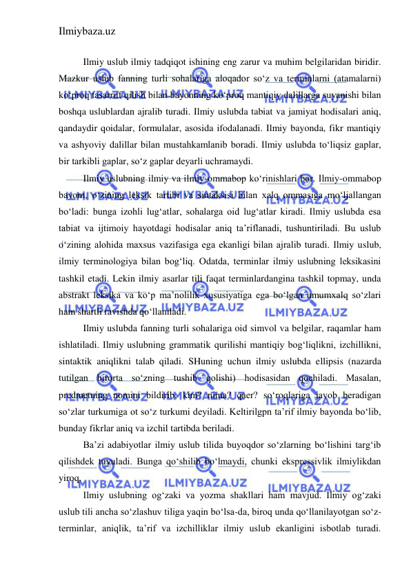 Ilmiybaza.uz 
 
 
Ilmiy uslub ilmiy tadqiqot ishining eng zarur va muhim belgilaridan biridir. 
Mazkur uslub fanning turli sohalariga aloqador so‘z va terminlarni (atamalarni) 
ko‘proq tasarruf qilish bilan bayonning ko‘proq mantiqiy dalillarga suyanishi bilan 
boshqa uslublardan ajralib turadi. Ilmiy uslubda tabiat va jamiyat hodisalari aniq, 
qandaydir qoidalar, formulalar, asosida ifodalanadi. Ilmiy bayonda, fikr mantiqiy 
va ashyoviy dalillar bilan mustahkamlanib boradi. Ilmiy uslubda to‘liqsiz gaplar, 
bir tarkibli gaplar, so‘z gaplar deyarli uchramaydi.  
Ilmiy uslubning ilmiy va ilmiy-ommabop ko‘rinishlari bor. Ilmiy-ommabop 
bayoni, o‘zining leksik tartibi va sintaksisi bilan xalq ommasiga mo‘ljallangan 
bo‘ladi: bunga izohli lug‘atlar, sohalarga oid lug‘atlar kiradi. Ilmiy uslubda esa 
tabiat va ijtimoiy hayotdagi hodisalar aniq ta’riflanadi, tushuntiriladi. Bu uslub 
o‘zining alohida maxsus vazifasiga ega ekanligi bilan ajralib turadi. Ilmiy uslub, 
ilmiy terminologiya bilan bog‘liq. Odatda, terminlar ilmiy uslubning leksikasini 
tashkil etadi. Lekin ilmiy asarlar tili faqat terminlardangina tashkil topmay, unda 
abstrakt leksika va ko‘p ma’nolilik xususiyatiga ega bo‘lgan umumxalq so‘zlari 
ham shartli ravishda qo‘llaniladi.    
Ilmiy uslubda fanning turli sohalariga oid simvol va belgilar, raqamlar ham 
ishlatiladi. Ilmiy uslubning grammatik qurilishi mantiqiy bog‘liqlikni, izchillikni, 
sintaktik aniqlikni talab qiladi. SHuning uchun ilmiy uslubda ellipsis (nazarda 
tutilgan birorta so‘zning tushib qolishi) hodisasidan qochiladi. Masalan, 
predmetning nomini bildirib, kim? nima? qaer? so‘roqlariga javob beradigan 
so‘zlar turkumiga ot so‘z turkumi deyiladi. Keltirilgpn ta’rif ilmiy bayonda bo‘lib, 
bunday fikrlar aniq va izchil tartibda beriladi.  
Ba’zi adabiyotlar ilmiy uslub tilida buyoqdor so‘zlarning bo‘lishini targ‘ib 
qilishdek tuyuladi. Bunga qo‘shilib bo‘lmaydi, chunki ekspressivlik ilmiylikdan 
yiroq. 
Ilmiy uslubning og‘zaki va yozma shakllari ham mavjud. Ilmiy og‘zaki 
uslub tili ancha so‘zlashuv tiliga yaqin bo‘lsa-da, biroq unda qo‘llanilayotgan so‘z-
terminlar, aniqlik, ta’rif va izchilliklar ilmiy uslub ekanligini isbotlab turadi. 
