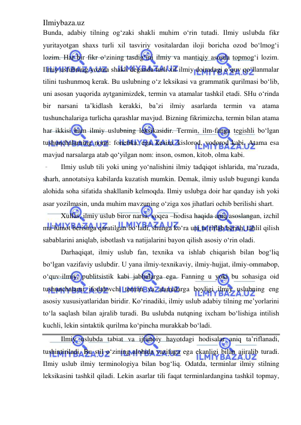 Ilmiybaza.uz 
 
Bunda, adabiy tilning og‘zaki shakli muhim o‘rin tutadi. Ilmiy uslubda fikr 
yuritayotgan shaxs turli xil tasviriy vositalardan iloji boricha ozod bo‘lmog‘i 
lozim. Har bir fikr o‘zining tasdig‘ini ilmiy va mantiqiy asosda topmog‘i lozim. 
Ilmiy uslubning yozma shakli deganda turli xil ilmiy doiradagi o‘quv qo‘llanmalar 
tilini tushunmoq kerak. Bu uslubning o‘z leksikasi va grammatik qurilmasi bo‘lib, 
uni asosan yuqorida aytganimizdek, termin va atamalar tashkil etadi. SHu o‘rinda 
bir narsani ta’kidlash kerakki, ba’zi ilmiy asarlarda termin va atama 
tushunchalariga turlicha qarashlar mavjud. Bizning fikrimizcha, termin bilan atama 
har ikkisi ham ilmiy uslubning leksikasidir. Termin, ilm-fanga tegishli bo‘lgan 
tushunchalarning nomi: fonetika, ega, kesim, kislorod, vodorod kabi. Atama esa 
mavjud narsalarga atab qo‘yilgan nom: inson, osmon, kitob, olma kabi. 
Ilmiy uslub tili yoki uning yo‘nalishini ilmiy tadqiqot ishlarida, ma’ruzada, 
sharh, annotatsiya kabilarda kuzatish mumkin. Demak, ilmiy uslub bugungi kunda 
alohida soha sifatida shakllanib kelmoqda. Ilmiy uslubga doir har qanday ish yoki 
asar yozilmasin, unda muhim mavzuning o‘ziga xos jihatlari ochib berilishi shart. 
Xullas, ilmiy uslub biror narsa, voqea –hodisa haqida aniq asoslangan, izchil 
ma’lumot berishga qaratilgan bo‘ladi, shunga ko‘ra uni ta’riflab berish, tahlil qilish 
sabablarini aniqlab, isbotlash va natijalarini bayon qilish asosiy o‘rin oladi. 
Darhaqiqat, ilmiy uslub fan, texnika va ishlab chiqarish bilan bog‘liq 
bo‘lgan vazifaviy uslubdir. U yana ilmiy-texnikaviy, ilmiy-hujjat, ilmiy-ommabop, 
o‘quv-ilmiy, publitsistik kabi jabhalarga ega. Fanning u yoki bu sohasiga oid 
tushunchalarni ifodalovchi termin va atamalarga boyligi ilmiy uslubning eng 
asosiy xususiyatlaridan biridir. Ko‘rinadiki, ilmiy uslub adabiy tilning me’yorlarini 
to‘la saqlash bilan ajralib turadi. Bu uslubda nutqning ixcham bo‘lishiga intilish 
kuchli, lekin sintaktik qurilma ko‘pincha murakkab bo‘ladi. 
Ilmiy uslubda tabiat va ijtimoiy hayotdagi hodisalar aniq ta’riflanadi, 
tushintiriladi. Bu stil o‘zining alohida vazifaga ega ekanligi bilan ajiralib turadi. 
Ilmiy uslub ilmiy terminologiya bilan bog‘liq. Odatda, terminlar ilmiy stilning 
leksikasini tashkil qiladi. Lekin asarlar tili faqat terminlardangina tashkil topmay, 
