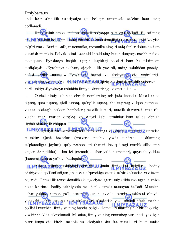 Ilmiybaza.uz 
 
unda ko‘p a’nolilik xusisiyatiga ega bo‘lgan umumxalq so‘zlari ham keng 
qo‘llanadi. 
Ilmiy uslub emotsional va obrazli bo‘yoqqa ham ega bo‘ladi. Bu stilning 
aniq va ravshan bo‘lishini uning obrazli va emotsionalligiga qarama-qarshi ko‘yish 
to‘g‘ri emas. Buni falsafa, matematika, mexanika singari aniq fanlar doirasida ham 
kuzatish mumkin. Polyak olimi Leopold Infeldining butun dunyoga mashhur fizik 
tadqiqotchi Eynshteyn haqida aytgan kuyidagi so‘zlari ham bu fikrimizni 
tasdiqlaydi. «Eynshteyn ixcham, ajoyib qilib yozardi, uning uslubidan poeziya 
nafasi sezilib turardi.» Eynshteyn, hayoti va faoliyatigi oid xotiralarida 
yozilishicha, «olim o‘z suhbatiga ba’zan jonli, qiziq o‘xshatish qo‘shib yuboradi… 
hazil, askiya-Eynshteyn uslubida ilmiy tushintirishga xizmat qiladi.» 
O‘zbek ilmiy uslubida obrazli nomlarning roli juda kattadir. Masalan: oq 
tuproq, qora tuproq, qizil tuproq, qo‘ng‘ir tuproq, sho‘rtuproq; vulqon gumbozi, 
vulqon o‘chog‘i, vulqon bombalari; muzlik kamari, muzlik darvozasi, muz tili, 
kulcha muz, marjon qirg‘oq; oy o‘tovi kabi terminlar ham aslida obrazli 
ifodalardan kelib chiqqan. 
Geografiya va astronomiyada ham shunga o‘xshash atamalarni uchratish 
mumkin: Qush bozorlari («bazarы ptichi» yozda tundrada qushlarning 
to‘planadigan joylari), qo‘y peshonalari (barani lbы-qadimgi muzlik silliqlanib 
ketgan do‘ngliklar), -ilon izi (meandr), uchar yulduz (meteor), quyruqli yulduz 
(kometa), somon yo‘li va boshqalar. 
Albatta, ilmiy uslubdagi obrazlilik ilmda ilmiylikni belgilasa, badiiy 
adabiyotda qo‘llaniladigan jihati esa o‘quvchiga estetik ta’sir ko‘rsatish vazifasini 
bajaradi. Obrazlilik (emotsionallik) kategoriyasi agar ilmiy stilda «so‘ngan, nursiz» 
holda ko‘rinsa, badiiy adabiyotda esa «jonli» tarzda namoyon bo‘ladi. Masalan, 
uchar yulduz, somon yo‘li astranom uchun, avvalo, termin vasifasini o‘taydi, 
yozuvchi uchun esa bu so‘z birikmalari o‘xshatish yoki obrazli ifoda manbai 
bo‘lishi mumkin. Ilmiy stilning barcha belgi - alomatlari ularning har birida o‘ziga 
xos bir shaklda takrorlanadi. Masalan, ilmiy stilning ommabop variantida yozilgan 
biror fanga oid kitob, maqola va leksiyalar shu fan masalalari bilan tanish 
