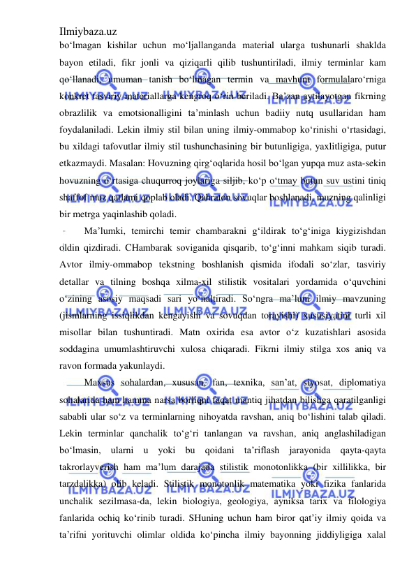 Ilmiybaza.uz 
 
bo‘lmagan kishilar uchun mo‘ljallanganda material ularga tushunarli shaklda 
bayon etiladi, fikr jonli va qiziqarli qilib tushuntiriladi, ilmiy terminlar kam 
qo‘llanadi, umuman tanish bo‘lmagan termin va mavhum formulalaro‘rniga 
konkret tasviriy materiallarga kengroq o‘rin beriladi. Ba’zan aytilayotgan fikrning 
obrazlilik va emotsionalligini ta’minlash uchun badiiy nutq usullaridan ham 
foydalaniladi. Lekin ilmiy stil bilan uning ilmiy-ommabop ko‘rinishi o‘rtasidagi, 
bu xildagi tafovutlar ilmiy stil tushunchasining bir butunligiga, yaxlitligiga, putur 
etkazmaydi. Masalan: Hovuzning qirg‘oqlarida hosil bo‘lgan yupqa muz asta-sekin 
hovuzning o‘rtasiga chuqurroq joylariga siljib, ko‘p o‘tmay butun suv ustini tiniq 
shaffof muz qatlami qoplab oladi. Qahraton sovuqlar boshlanadi, muzning qalinligi 
bir metrga yaqinlashib qoladi. 
Ma’lumki, temirchi temir chambarakni g‘ildirak to‘g‘iniga kiygizishdan 
oldin qizdiradi. CHambarak soviganida qisqarib, to‘g‘inni mahkam siqib turadi. 
Avtor ilmiy-ommabop tekstning boshlanish qismida ifodali so‘zlar, tasviriy 
detallar va tilning boshqa xilma-xil stilistik vositalari yordamida o‘quvchini 
o‘zining asosiy maqsadi sari yo‘naltiradi. So‘ngra ma’lum ilmiy mavzuning 
(jismlarning issiqlikdan kengayishi va sovuqdan torayishi) xususiyatini turli xil 
misollar bilan tushuntiradi. Matn oxirida esa avtor o‘z kuzatishlari asosida 
soddagina umumlashtiruvchi xulosa chiqaradi. Fikrni ilmiy stilga xos aniq va 
ravon formada yakunlaydi. 
Maxsus sohalardan, xususan, fan, texnika, san’at, siyosat, diplomatiya 
sohalarida ham hamma narsa borliqni faqat mantiq jihatdan bilishga qaratilganligi 
sababli ular so‘z va terminlarning nihoyatda ravshan, aniq bo‘lishini talab qiladi. 
Lekin terminlar qanchalik to‘g‘ri tanlangan va ravshan, aniq anglashiladigan 
bo‘lmasin, ularni u yoki bu qoidani ta’riflash jarayonida qayta-qayta 
takrorlayverish ham ma’lum darajada stilistik monotonlikka (bir xillilikka, bir 
tarzdalikka) olib keladi. Stilistik monotonlik matematika yoki fizika fanlarida 
unchalik sezilmasa-da, lekin biologiya, geologiya, ayniksa tarix va filologiya 
fanlarida ochiq ko‘rinib turadi. SHuning uchun ham biror qat’iy ilmiy qoida va 
ta’rifni yorituvchi olimlar oldida ko‘pincha ilmiy bayonning jiddiyligiga xalal 
