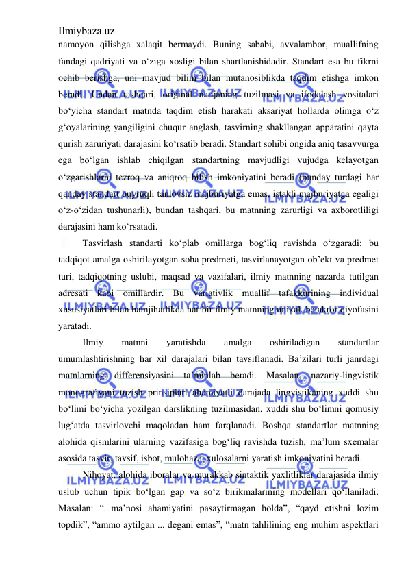 Ilmiybaza.uz 
 
namoyon qilishga xalaqit bermaydi. Buning sababi, avvalambor, muallifning 
fandagi qadriyati va o‘ziga xosligi bilan shartlanishidadir. Standart esa bu fikrni 
ochib berishga, uni mavjud bilim bilan mutanosiblikda taqdim etishga imkon 
beradi. Undan tashqari, original natijaning tuzilmasi va ifodalash vositalari 
bo‘yicha standart matnda taqdim etish harakati aksariyat hollarda olimga o‘z 
g‘oyalarining yangiligini chuqur anglash, tasvirning shakllangan apparatini qayta 
qurish zaruriyati darajasini ko‘rsatib beradi. Standart sohibi ongida aniq tasavvurga 
ega bo‘lgan ishlab chiqilgan standartning mavjudligi vujudga kelayotgan 
o‘zgarishlarni tezroq va aniqroq bilish imkoniyatini beradi (bunday turdagi har 
qanday standart buyruqli tanlovsiz majburiyatga emas, istakli majburiyatga egaligi 
o‘z-o‘zidan tushunarli), bundan tashqari, bu matnning zarurligi va axborotliligi 
darajasini ham ko‘rsatadi.  
Tasvirlash standarti ko‘plab omillarga bog‘liq ravishda o‘zgaradi: bu 
tadqiqot amalga oshirilayotgan soha predmeti, tasvirlanayotgan ob’ekt va predmet 
turi, tadqiqotning uslubi, maqsad va vazifalari, ilmiy matnning nazarda tutilgan 
adresati kabi omillardir. Bu variativlik muallif tafakkurining individual 
xususiyatlari bilan hamjihatlikda har bir ilmiy matnning unikal, betakror qiyofasini 
yaratadi.  
Ilmiy 
matnni 
yaratishda 
amalga 
oshiriladigan 
standartlar 
umumlashtirishning har xil darajalari bilan tavsiflanadi. Ba’zilari turli janrdagi 
matnlarning differensiyasini ta’minlab beradi. Masalan, nazariy-lingvistik 
monografiyani tuzish prinsiplari ahamiyatli darajada lingvistikaning xuddi shu 
bo‘limi bo‘yicha yozilgan darslikning tuzilmasidan, xuddi shu bo‘limni qomusiy 
lug‘atda tasvirlovchi maqoladan ham farqlanadi. Boshqa standartlar matnning 
alohida qismlarini ularning vazifasiga bog‘liq ravishda tuzish, ma’lum sxemalar 
asosida tasvir, tavsif, isbot, mulohaza, xulosalarni yaratish imkoniyatini beradi. 
Nihoyat, alohida iboralar va murakkab sintaktik yaxlitliklar darajasida ilmiy 
uslub uchun tipik bo‘lgan gap va so‘z birikmalarining modellari qo‘llaniladi. 
Masalan: “...ma’nosi ahamiyatini pasaytirmagan holda”, “qayd etishni lozim 
topdik”, “ammo aytilgan ... degani emas”, “matn tahlilining eng muhim aspektlari 
