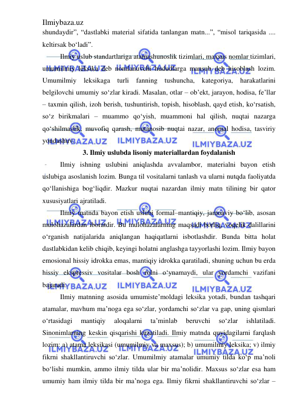 Ilmiybaza.uz 
 
shundaydir”, “dastlabki material sifatida tanlangan matn...”, “misol tariqasida .... 
keltirsak bo‘ladi”.  
Ilmiy uslub standartlariga atamashunoslik tizimlari, maxsus nomlar tizimlari, 
umumilmiy leksika deb nomlanuvchi hududlarga mansub deb hisoblash lozim. 
Umumilmiy leksikaga turli fanning tushuncha, kategoriya, harakatlarini 
belgilovchi umumiy so‘zlar kiradi. Masalan, otlar – ob’ekt, jarayon, hodisa, fe’llar 
– taxmin qilish, izoh berish, tushuntirish, topish, hisoblash, qayd etish, ko‘rsatish, 
so‘z birikmalari – muammo qo‘yish, muammoni hal qilish, nuqtai nazarga 
qo‘shilmaslik, muvofiq qarash, mutanosib nuqtai nazar, anomal hodisa, tasviriy 
yondashuv. 
3. Ilmiy uslubda lisoniy materiallardan foydalanish 
Ilmiy ishning uslubini aniqlashda avvalambor, materialni bayon etish 
uslubiga asoslanish lozim. Bunga til vositalarni tanlash va ularni nutqda faoliyatda 
qo‘llanishiga bog‘liqdir. Mazkur nuqtai nazardan ilmiy matn tilining bir qator 
xususiyatlari ajratiladi.  
Ilmiy matnda bayon etish uslubi formal–mantiqiy, jamoaviy bo‘lib, asosan 
mulohazalardan iboratdir. Bu mulohazalarning maqsadi borliq, voqelik dalillarini 
o‘rganish natijalarida aniqlangan haqiqatlarni isbotlashdir. Bunda bitta holat 
dastlabkidan kelib chiqib, keyingi holatni anglashga tayyorlashi lozim. Ilmiy bayon 
emosional hissiy idrokka emas, mantiqiy idrokka qaratiladi, shuning uchun bu erda 
hissiy ekspressiv vositalar bosh rolni o‘ynamaydi, ular yordamchi vazifani 
bajaradi. 
Ilmiy matnning asosida umumiste’moldagi leksika yotadi, bundan tashqari 
atamalar, mavhum ma’noga ega so‘zlar, yordamchi so‘zlar va gap, uning qismlari 
o‘rtasidagi 
mantiqiy 
aloqalarni 
ta’minlab 
beruvchi 
so‘zlar 
ishlatiladi. 
Sinonimlarning keskin qisqarishi kuzatiladi. Ilmiy matnda quyidagilarni farqlash 
lozim: a) atama leksikasi (umumilmiy va maxsus); b) umumilmiy leksika; v) ilmiy 
fikrni shakllantiruvchi so‘zlar. Umumilmiy atamalar umumiy tilda ko‘p ma’noli 
bo‘lishi mumkin, ammo ilmiy tilda ular bir ma’nolidir. Maxsus so‘zlar esa ham 
umumiy ham ilmiy tilda bir ma’noga ega. Ilmiy fikrni shakllantiruvchi so‘zlar – 
