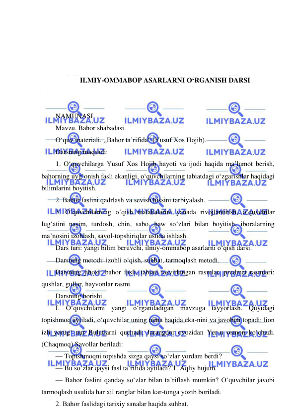  
 
 
 
 
 
ILMIY-OMMABOP ASARLARNI O‘RGANISH DARSI 
 
 
NAMUNASI 
Mavzu. Bahor shabadasi. 
O‘quv materiali. ,,Bahor ta’rifida" (Yusuf Xos Hojib). 
Darsning maqsadi: 
1. O‘quvchilarga Yusuf Xos Hojib hayoti va ijodi haqida ma’lumot berish, 
bahorning uyg‘onish fasli ekanligi, o‘quvchilarning tabiatdagi o‘zgarishlar haqidagi 
bilimlarini boyitish. 
2. Bahor faslini qadrlash va sevish hissini tarbiyalash. 
3. O‘quvchilarning o‘qish malakalarini yanada rivojlantirish, o‘quvchilar 
lug‘atini nasim, turdosh, chin, sabo, haw so‘zlari bilan boyitish, iboralarning 
ma’nosini izohlash, savol-topshiriqlar ustida ishlash. 
Dars turi: yangi bilim beruvchi, ilmiy-ommabop asarlarni o‘qish darsi. 
Darsning metodi: izohli o‘qish, suhbat, tarmoqlash metodi. 
Darsning jihozi: bahor fasli, tabiati tasvirlangan rasmlar, predmet rasmlari: 
qushlar, gullar, hayvonlar rasmi. 
Darsning borishi 
I. O‘quvchilarni yangi o‘rganiladigan mavzuga tayyorlash. Quyidagi 
topishmoq aytiladi, o‘quvchilar uning nima haqida eka-nini va javobini topadi: lion 
izli yorug‘ nur Bulutlarni quchadi. Jarangdor ovozidan Yer-u osmon ko‘chadi. 
(Chaqmoq) Savollar beriladi: 
— Topishmoqni topishda sizga qaysi so‘zlar yordam berdi? 
— Bu so‘zlar qaysi fasl ta’rifida aytiladi? 1. Aqliy hujum. 
— Bahor faslini qanday so‘zlar bilan ta’riflash mumkin? O‘quvchilar javobi 
tarmoqlash usulida har xil ranglar bilan kar-tonga yozib boriladi. 
2. Bahor faslidagi tarixiy sanalar haqida suhbat. 
