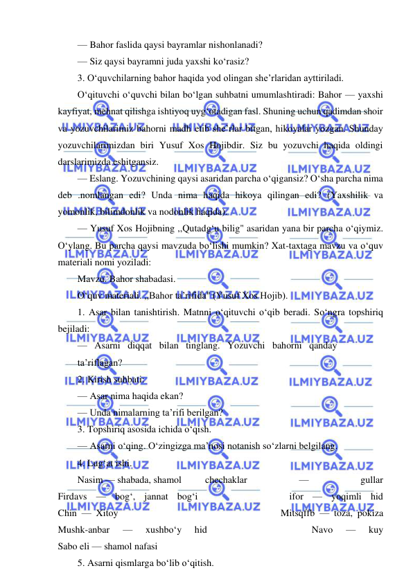  
 
— Bahor faslida qaysi bayramlar nishonlanadi? 
— Siz qaysi bayramni juda yaxshi ko‘rasiz? 
3. O‘quvchilarning bahor haqida yod olingan she’rlaridan ayttiriladi. 
O‘qituvchi o‘quvchi bilan bo‘lgan suhbatni umumlashtiradi: Bahor — yaxshi 
kayfiyat, mehnat qilishga ishtiyoq uyg‘otadigan fasl. Shuning uchun qadimdan shoir 
va yozuvchilarimiz bahorni madh etib she’rlar bitgan, hikoyalar yozgan. Shunday 
yozuvchilarimizdan biri Yusuf Xos Hojibdir. Siz bu yozuvchi haqida oldingi 
darslarimizda eshitgansiz. 
— Eslang. Yozuvchining qaysi asaridan parcha o‘qigansiz? O‘sha parcha nima 
deb .nomlangan edi? Unda nima haqida hikoya qilingan edi? (Yaxshilik va 
yomonlik, bilimdonlik va nodonlik haqida). 
— Yusuf Xos Hojibning ,,Qutadg‘u bilig" asaridan yana bir parcha o‘qiymiz. 
O‘ylang. Bu parcha qaysi mavzuda bo‘lishi mumkin? Xat-taxtaga mavzu va o‘quv 
materiali nomi yoziladi: 
Mavzu. Bahor shabadasi. 
O‘quv materiali. ,,Bahor ta’rifida" (Yusuf Xos Hojib). 
1. Asar bilan tanishtirish. Matnni o‘qituvchi o‘qib beradi. So‘ngra topshiriq 
bejiladi: 
—   Asarni   diqqat   bilan   tinglang.   Yozuvchi   bahorni   qanday 
ta’riflagan? 
2. Kirish suhbati: 
— Asar nima haqida ekan? 
— Unda nimalarning ta’rifi berilgan? 
3. Topshiriq asosida ichida o‘qish. 
— Asarni o‘qing. O‘zingizga ma’nosi notanish so‘zlarni belgilang. 
4. Lug‘at ishi. 
Nasim — shabada, shamol 
chechaklar 
— 
gullar 
Firdavs — bog‘, jannat bog‘i          ifor — yoqimli hid 
Chin — Xitoy                                  Mitsqffb — toza, pokiza 
Mushk-anbar 
— 
xushbo‘y 
hid 
 
 
 
 
 
 
 
Navo 
— 
kuy 
Sabo eli — shamol nafasi 
5. Asarni qismlarga bo‘lib o‘qitish. 
