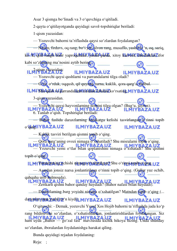  
 
Asar 3 qismga bo‘linadi va 3 o‘quvchiga o‘qitiladi. 
2-qayta o‘qitilayotganda quyidagi savol-topshiriqlar beriladi: 
1-qism yuzasidan: 
— Yozuvchi bahorni ta’riflashda qaysi so‘zlardan foydalangan? 
— Nasim, firdavs, oq rang, bo‘i yer, alvon rang, musaffo, yashil to ‘n, oq, sariq, 
ko ‘k, qiiil rangli harir yaproqchalar, yashil parda, xitoy karvoni, chechaklar, ifor 
kabi so‘zlarning rna’nosini aytib bering. 
2-qism yuzasidan: 
— Yozuvchi qaysi qushlarni va parrandalarni tilga oladi? 
— G‘oz, o‘rdak, oqqush, qil quyruq, turna, kaklik, qora qarg‘a, bulbul. 
— Shu qush va parrandalarni rasmlar ichidan ko‘rsating. 
3-qism yuzasidan. 
— Yozuvchi qaysi hayvonlarning nomini tilga olgan? (Bug‘u, jayron). 
6. Tanlab o‘qish. Topshiriqlar beriladi: 
— Bahor faslida daraxtlarning harakatga kelishi tasvirlangan o‘rinni topib 
o‘qing. 
— Kaklik tasviri berilgan qismni topib o‘qing. 
— Qora qarg‘aning ovozi nimaga o‘xshatiladi? Shu misralarni topib o‘qing. 
— Yozuvchi yerni o‘tlar bilan qoplanishini nimaga o‘xshatadi? Shu qismni 
topib o‘qing. 
— Turnalarning uchishi nimaga o‘xshatilgan? Shu o‘rinni topib o‘qing. 
— Asardan jonsiz narsa jonlantirilgan o‘rinni topib o‘qing. (Gullar yuz ochib, 
qahqaha urib kulmoqda). 
— Zerikarli qishni bahor qanday haydadi? (Bahor nafasi bilan haydadi). 
— Daraxtlarning barg yoyishi nimaga o‘xshatilgan? Matndan topib o‘qing (... 
daraxtlar yana yashil to‘n kiydi). 
O‘qituvchi: - Demak, yozuvchi Yusuf Xos Hojib bahorni ta’riflashda juda ko‘p 
rang bildiruvchi so‘zlardan, o‘xshatishlardan, jonlantirishlardan foydalangan. Siz 
ham uyda „Bahor — go‘zal fasl" mavzusida kichik hikoya tuzing. Unda shunday 
so‘zlardan, iboralardan foydalanishga harakat qiling. 
Bunda quyidagi rejadan foydalaning: 
Reja: ; 
