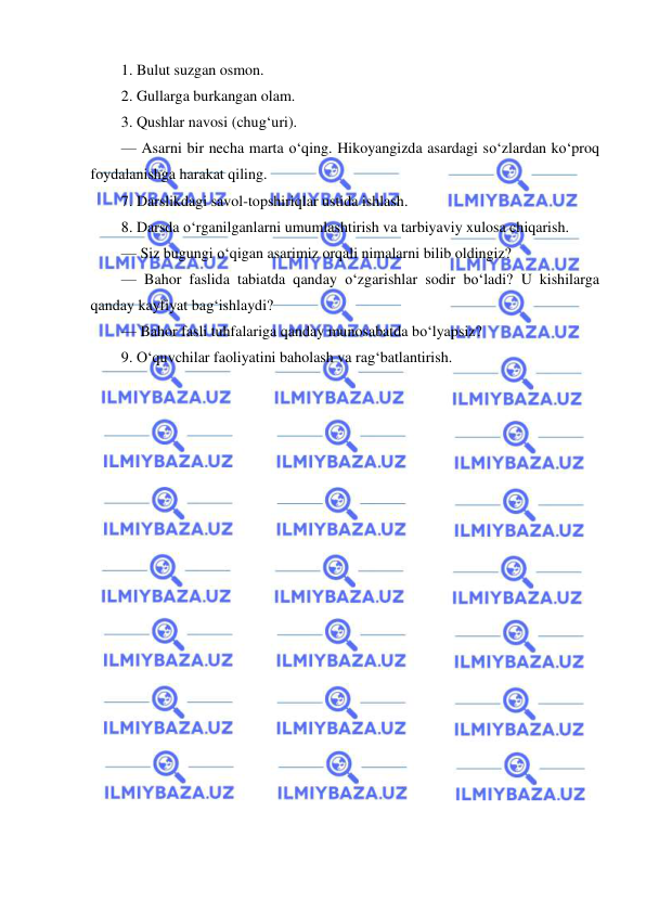  
 
1. Bulut suzgan osmon. 
2. Gullarga burkangan olam. 
3. Qushlar navosi (chug‘uri). 
— Asarni bir necha marta o‘qing. Hikoyangizda asardagi so‘zlardan ko‘proq 
foydalanishga harakat qiling. 
7. Darslikdagi savol-topshiriqlar ustida ishlash. 
8. Darsda o‘rganilganlarni umumlashtirish va tarbiyaviy xulosa chiqarish. 
— Siz bugungi o‘qigan asarimiz orqali nimalarni bilib oldingiz? 
— Bahor faslida tabiatda qanday o‘zgarishlar sodir bo‘ladi? U kishilarga 
qanday kayfiyat bag‘ishlaydi? 
— Bahor fasli tuhfalariga qanday munosabatda bo‘lyapsiz? 
9. O‘quvchilar faoliyatini baholash va rag‘batlantirish. 
 
