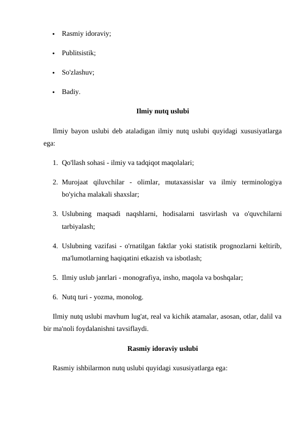 
Rasmiy idoraviy;

Publitsistik;

So'zlashuv;

Badiy.
Ilmiy nutq uslubi
Ilmiy bayon uslubi deb ataladigan ilmiy nutq uslubi quyidagi xususiyatlarga
ega:
1. Qo'llash sohasi - ilmiy va tadqiqot maqolalari;
2. Murojaat  qiluvchilar  -  olimlar,  mutaxassislar  va  ilmiy  terminologiya
bo'yicha malakali shaxslar;
3. Uslubning  maqsadi  naqshlarni,  hodisalarni  tasvirlash  va  o'quvchilarni
tarbiyalash;
4. Uslubning vazifasi - o'rnatilgan faktlar yoki statistik prognozlarni keltirib,
ma'lumotlarning haqiqatini etkazish va isbotlash;
5. Ilmiy uslub janrlari - monografiya, insho, maqola va boshqalar;
6. Nutq turi - yozma, monolog.
Ilmiy nutq uslubi mavhum lug'at, real va kichik atamalar, asosan, otlar, dalil va
bir ma'noli foydalanishni tavsiflaydi.
Rasmiy idoraviy uslubi
Rasmiy ishbilarmon nutq uslubi quyidagi xususiyatlarga ega:
