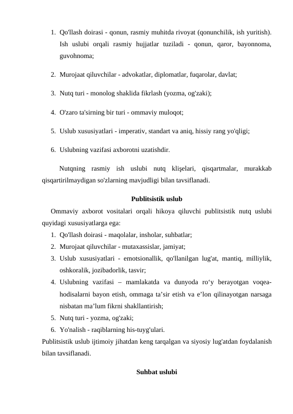 1. Qo'llash doirasi - qonun, rasmiy muhitda rivoyat (qonunchilik, ish yuritish).
Ish  uslubi  orqali  rasmiy  hujjatlar  tuziladi  -  qonun,  qaror,  bayonnoma,
guvohnoma;
2. Murojaat qiluvchilar - advokatlar, diplomatlar, fuqarolar, davlat;
3. Nutq turi - monolog shaklida fikrlash (yozma, og'zaki);
4. O'zaro ta'sirning bir turi - ommaviy muloqot;
5. Uslub xususiyatlari - imperativ, standart va aniq, hissiy rang yo'qligi;
6. Uslubning vazifasi axborotni uzatishdir.
Nutqning rasmiy ish uslubi nutq klişelari,  qisqartmalar,  murakkab
qisqartirilmaydigan so'zlarning mavjudligi bilan tavsiflanadi.
Publitsistik uslub
Ommaviy axborot vositalari orqali hikoya qiluvchi publitsistik nutq uslubi
quyidagi xususiyatlarga ega:
1. Qo'llash doirasi - maqolalar, insholar, suhbatlar;
2. Murojaat qiluvchilar - mutaxassislar, jamiyat;
3. Uslub xususiyatlari - emotsionallik, qo'llanilgan lug'at, mantiq, milliylik,
oshkoralik, jozibadorlik, tasvir;
4. Uslubning  vazifasi  –  mamlakatda  va  dunyoda  ro‘y  berayotgan  voqea-
hodisalarni bayon etish, ommaga ta’sir etish va e’lon qilinayotgan narsaga
nisbatan ma’lum fikrni shakllantirish;
5. Nutq turi - yozma, og'zaki;
6. Yo'nalish - raqiblarning his-tuyg'ulari.
Publitsistik uslub ijtimoiy jihatdan keng tarqalgan va siyosiy lug'atdan foydalanish
bilan tavsiflanadi.
Suhbat uslubi
