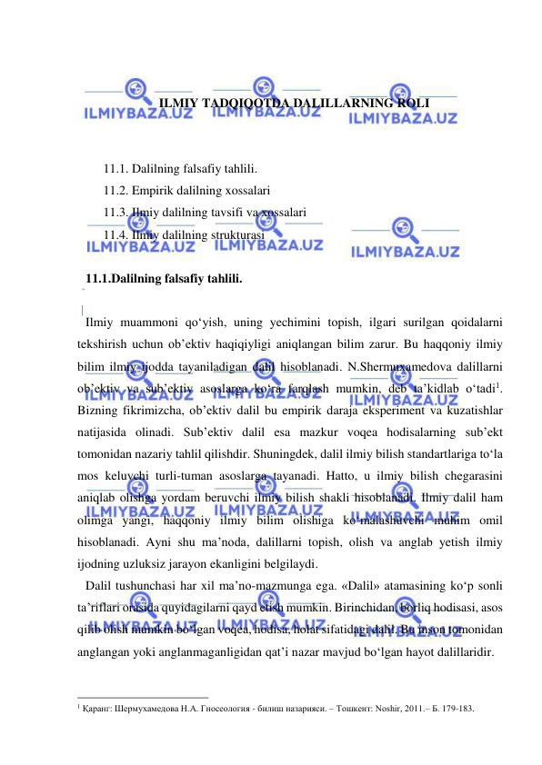  
 
 
 
ILMIY TADQIQOTDA DALILLARNING ROLI 
 
 
11.1. Dalilning falsafiy tahlili.  
11.2. Empirik dalilning xossalari 
11.3. Ilmiy dalilning tavsifi va xossalari 
11.4. Ilmiy dalilning strukturasi 
 
11.1.Dalilning falsafiy tahlili.  
 
Ilmiy muammoni qo‘yish, uning yechimini topish, ilgari surilgan qoidalarni 
tekshirish uchun ob’ektiv haqiqiyligi aniqlangan bilim zarur. Bu haqqoniy ilmiy 
bilim ilmiy ijodda tayaniladigan dalil hisoblanadi. N.Shermuxamedova dalillarni 
ob’ektiv va sub’ektiv asoslarga ko‘ra farqlash mumkin, deb ta’kidlab o‘tadi1. 
Bizning fikrimizcha, ob’ektiv dalil bu empirik daraja eksperiment va kuzatishlar 
natijasida olinadi. Sub’ektiv dalil esa mazkur voqea hodisalarning sub’ekt 
tomonidan nazariy tahlil qilishdir. Shuningdek, dalil ilmiy bilish standartlariga to‘la 
mos keluvchi turli-tuman asoslarga tayanadi. Hatto, u ilmiy bilish chegarasini 
aniqlab olishga yordam beruvchi ilmiy bilish shakli hisoblanadi. Ilmiy dalil ham 
olimga yangi, haqqoniy ilmiy bilim olishiga ko‘malashuvchi muhim omil 
hisoblanadi. Ayni shu ma’noda, dalillarni topish, olish va anglab yetish ilmiy 
ijodning uzluksiz jarayon ekanligini belgilaydi.  
Dalil tushunchasi har xil ma’no-mazmunga ega. «Dalil» atamasining ko‘p sonli 
ta’riflari orasida quyidagilarni qayd etish mumkin. Birinchidan, borliq hodisasi, asos 
qilib olish mumkin bo‘lgan voqea, hodisa, holat sifatidagi dalil. Bu inson tomonidan 
anglangan yoki anglanmaganligidan qat’i nazar mavjud bo‘lgan hayot dalillaridir.  
                                                 
1 Қаранг: Шермухамедова Н.А. Гносеология - билиш назарияси. – Тошкент: Noshir, 2011.– Б. 179-183. 
