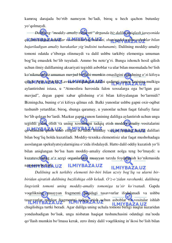  
 
kamroq darajada bo‘rtib namoyon bo‘ladi, biroq u hech qachon butunlay 
yo‘qolmaydi.  
Dalilning “moddiy-amaliy elementi” deganda biz dalilni aniqlash jarayonida 
qo‘llaniladigan asboblar va vositalar yig‘indisini, shuningdek ushbu asboblar bilan 
bajariladigan amaliy harakatlar yig‘indisini tushunamiz. Dalilning moddiy-amaliy 
tomoni odatda e’tiborga olinmaydi va dalil ushbu tarkibiy elementga umuman 
bog‘liq emasdek bo‘lib tuyuladi. Ammo bu noto‘g‘ri. Bunga ishonch hosil qilish 
uchun ilmiy dalillarning aksariyati tegishli asboblar va ular bilan muomalada bo‘lish 
ko‘nikmalarisiz umuman mavjud bo‘lishi mumkin emasligini eslashning o‘zi kifoya 
qiladi. Agar, aytaylik, Lavuaze aniqlangan dalilni qadimgi yunon fanining mulkiga 
aylantirishni istasa, u “Atmosfera havosida falon xossalarga ega bo‘lgan gaz 
mavjud”, degan gapni xabar qilishning o‘zi bilan kifoyalangan bo‘larmidi? 
Bizningcha, buning o‘zi kifoya qilmas edi. Balki yunonlar ushbu gapni oxir-oqibat 
tushunib yetardilar, biroq, shunga qaramay, u yunonlar uchun faqat falsafiy faraz 
bo‘lib qolgan bo‘lardi. Mazkur gapni yunon fanining daliliga aylantirish uchun unga 
tegishli gazni olish va uning xossalarini tadqiq etish moddiy-amaliy vositalarini 
qo‘shimcha qilish talab etilgan bo‘lardi. Bunday vaziyat fanning barcha dalillari 
bilan bog‘liq holda kuzatiladi. Moddiy-texnika elementisiz ular faqat mushohadaga 
asoslangan spekulyatsiyalarnigina o‘zida ifodalaydi. Hatto dalil oddiy kuzatish yo‘li 
bilan aniqlangan bo‘lsa ham moddiy-amaliy element nolga teng bo‘lmaydi: u 
kuzatuvchining o‘z sezgi organlaridan muayyan tarzda foydalanish ko‘nikmasida 
namoyon bo‘ladi.  
Dalilning uch tarkibiy elementi bir-biri bilan uzviy bog‘liq va ularni bir-
biridan ajratish dalilning buzilishiga olib keladi. O‘z-o‘zidan ravshanki, dalilning 
lingvistik tomoni uning moddiy-amaliy tomoniga ta’sir ko‘rsatadi. Gapda 
voqelikning muayyan fragmenti haqidagi tasavvurlar ifodalanadi va ushbu 
tasavvurlar mazkur fragmentni tadqiq etish uchun asboblar va vositalar ishlab 
chiqilishiga turtki beradi. Agar dalilga uning uchala tomoni birligi nuqtai nazaridan 
yondashadigan bo‘lsak, unga nisbatan haqiqat tushunchasini odatdagi ma’noda 
qo‘llash mumkin bo‘lmasa kerak, zero ilmiy dalil voqelikning in’ikosi bo‘lish bilan 
