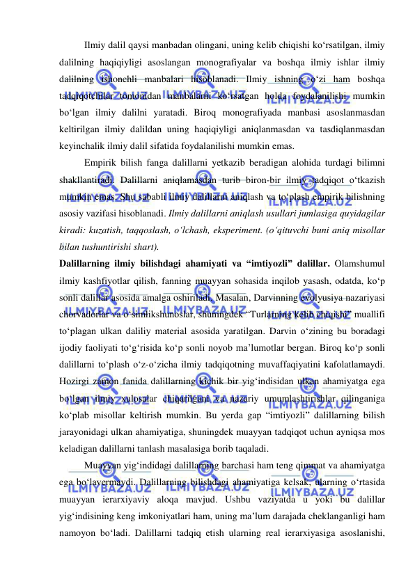  
 
Ilmiy dalil qaysi manbadan olingani, uning kelib chiqishi ko‘rsatilgan, ilmiy 
dalilning haqiqiyligi asoslangan monografiyalar va boshqa ilmiy ishlar ilmiy 
dalilning ishonchli manbalari hisoblanadi. Ilmiy ishning o‘zi ham boshqa 
tadqiqotchilar tomonidan manbalarni ko‘rsatgan holda foydalanilishi mumkin 
bo‘lgan ilmiy dalilni yaratadi. Biroq monografiyada manbasi asoslanmasdan 
keltirilgan ilmiy dalildan uning haqiqiyligi aniqlanmasdan va tasdiqlanmasdan 
keyinchalik ilmiy dalil sifatida foydalanilishi mumkin emas.  
Empirik bilish fanga dalillarni yetkazib beradigan alohida turdagi bilimni 
shakllantiradi. Dalillarni aniqlamasdan turib biron-bir ilmiy tadqiqot o‘tkazish 
mumkin emas. Shu sababli ilmiy dalillarni aniqlash va to‘plash empirik bilishning 
asosiy vazifasi hisoblanadi. Ilmiy dalillarni aniqlash usullari jumlasiga quyidagilar 
kiradi: kuzatish, taqqoslash, o‘lchash, eksperiment. (o‘qituvchi buni aniq misollar 
bilan tushuntirishi shart). 
Dalillarning ilmiy bilishdagi ahamiyati va “imtiyozli” dalillar. Olamshumul 
ilmiy kashfiyotlar qilish, fanning muayyan sohasida inqilob yasash, odatda, ko‘p 
sonli dalillar asosida amalga oshiriladi. Masalan, Darvinning evolyusiya nazariyasi 
chorvadorlar va o‘simlikshunoslar, shuningdek “Turlarning kelib chiqishi” muallifi 
to‘plagan ulkan daliliy material asosida yaratilgan. Darvin o‘zining bu boradagi 
ijodiy faoliyati to‘g‘risida ko‘p sonli noyob ma’lumotlar bergan. Biroq ko‘p sonli 
dalillarni to‘plash o‘z-o‘zicha ilmiy tadqiqotning muvaffaqiyatini kafolatlamaydi. 
Hozirgi zamon fanida dalillarning kichik bir yig‘indisidan ulkan ahamiyatga ega 
bo‘lgan ilmiy xulosalar chiqarilgani va nazariy umumlashtirishlar qilinganiga 
ko‘plab misollar keltirish mumkin. Bu yerda gap “imtiyozli” dalillarning bilish 
jarayonidagi ulkan ahamiyatiga, shuningdek muayyan tadqiqot uchun ayniqsa mos 
keladigan dalillarni tanlash masalasiga borib taqaladi.  
Muayyan yig‘indidagi dalillarning barchasi ham teng qimmat va ahamiyatga 
ega bo‘lavermaydi. Dalillarning bilishdagi ahamiyatiga kelsak, ularning o‘rtasida 
muayyan ierarxiyaviy aloqa mavjud. Ushbu vaziyatda u yoki bu dalillar 
yig‘indisining keng imkoniyatlari ham, uning ma’lum darajada cheklanganligi ham 
namoyon bo‘ladi. Dalillarni tadqiq etish ularning real ierarxiyasiga asoslanishi, 
