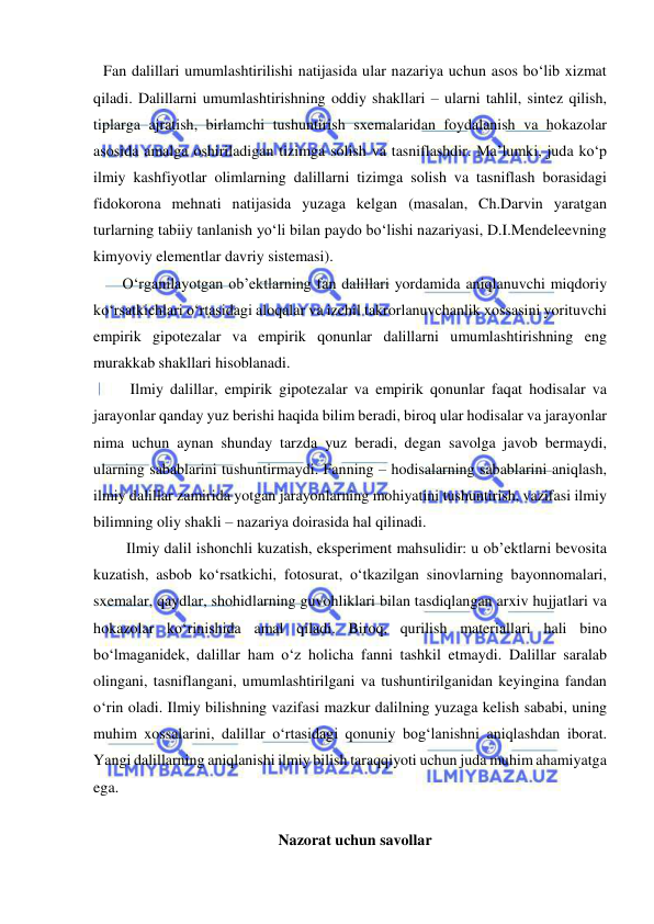  
 
Fan dalillari umumlashtirilishi natijasida ular nazariya uchun asos bo‘lib xizmat 
qiladi. Dalillarni umumlashtirishning oddiy shakllari – ularni tahlil, sintez qilish, 
tiplarga ajratish, birlamchi tushuntirish sxemalaridan foydalanish va hokazolar 
asosida amalga oshiriladigan tizimga solish va tasniflashdir. Ma’lumki, juda ko‘p 
ilmiy kashfiyotlar olimlarning dalillarni tizimga solish va tasniflash borasidagi 
fidokorona mehnati natijasida yuzaga kelgan (masalan, Ch.Darvin yaratgan 
turlarning tabiiy tanlanish yo‘li bilan paydo bo‘lishi nazariyasi, D.I.Mendeleevning 
kimyoviy elementlar davriy sistemasi).  
     O‘rganilayotgan ob’ektlarning fan dalillari yordamida aniqlanuvchi miqdoriy 
ko‘rsatkichlari o‘rtasidagi aloqalar va izchil takrorlanuvchanlik xossasini yorituvchi 
empirik gipotezalar va empirik qonunlar dalillarni umumlashtirishning eng 
murakkab shakllari hisoblanadi.  
       Ilmiy dalillar, empirik gipotezalar va empirik qonunlar faqat hodisalar va 
jarayonlar qanday yuz berishi haqida bilim beradi, biroq ular hodisalar va jarayonlar 
nima uchun aynan shunday tarzda yuz beradi, degan savolga javob bermaydi, 
ularning sabablarini tushuntirmaydi. Fanning – hodisalarning sabablarini aniqlash, 
ilmiy dalillar zamirida yotgan jarayonlarning mohiyatini tushuntirish, vazifasi ilmiy 
bilimning oliy shakli – nazariya doirasida hal qilinadi.  
      Ilmiy dalil ishonchli kuzatish, eksperiment mahsulidir: u ob’ektlarni bevosita 
kuzatish, asbob ko‘rsatkichi, fotosurat, o‘tkazilgan sinovlarning bayonnomalari, 
sxemalar, qaydlar, shohidlarning guvohliklari bilan tasdiqlangan arxiv hujjatlari va 
hokazolar ko‘rinishida amal qiladi. Biroq, qurilish materiallari hali bino 
bo‘lmaganidek, dalillar ham o‘z holicha fanni tashkil etmaydi. Dalillar saralab 
olingani, tasniflangani, umumlashtirilgani va tushuntirilganidan keyingina fandan 
o‘rin oladi. Ilmiy bilishning vazifasi mazkur dalilning yuzaga kelish sababi, uning 
muhim xossalarini, dalillar o‘rtasidagi qonuniy bog‘lanishni aniqlashdan iborat. 
Yangi dalillarning aniqlanishi ilmiy bilish taraqqiyoti uchun juda muhim ahamiyatga 
ega.  
 
Nazorat uchun savollar 
