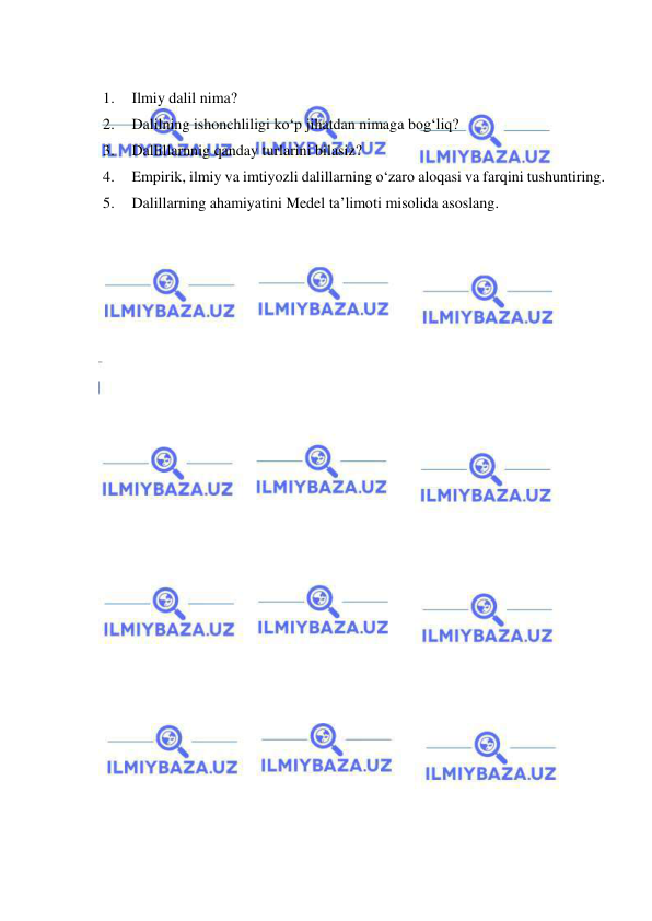  
 
 
1. 
Ilmiy dalil nima? 
2. 
Dalilning ishonchliligi ko‘p jihatdan nimaga bog‘liq?  
3. 
Dallillarnnig qanday turlarini bilasiz? 
4. 
Empirik, ilmiy va imtiyozli dalillarning o‘zaro aloqasi va farqini tushuntiring. 
5. 
Dalillarning ahamiyatini Medel ta’limoti misolida asoslang. 
