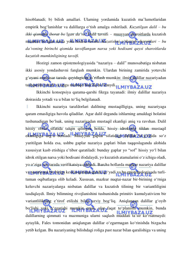  
 
hisoblanadi; b) bilish amallari. Ularning yordamida kuzatish ma’lumotlaridan 
empirik bog‘lanishlar va dalillarga o‘tish amalga oshiriladi. Kuzatilgan dalil – bu 
ikki qismdan iborat bo‘lgan da’vo. Dalil tavsifi – muayyan sharoitlarda kuzatish 
mumkin bo‘lgan narsa yoki hodisa tavsifi. Kuzatishni o‘tkazish sharoitlari – bu 
da’voning birinchi qismida tavsiflangan narsa yoki hodisani qaysi sharoitlarda 
kuzatish mumkinligining tavsifi.  
Hozirgi zamon epistemologiyasida “nazariya – dalil” munosabatiga nisbatan 
ikki asosiy yondashuvni farqlash mumkin. Ulardan birining zamirida yotuvchi 
g‘oyani muxtasar tarzda quyidagicha ta’riflash mumkin: ilmiy dalillar nazariyadan 
tashqarida yotadi va unga mutlaqo bog‘liq bo‘lmaydi.  
Ikkinchi konsepsiya qarama-qarshi fikrga tayanadi: ilmiy dalillar nazariya 
doirasida yotadi va u bilan to‘liq belgilanadi.  
Ikkinchi nazariya tarafdorlari dalilning mustaqilligiga, uning nazariyaga 
qaram emasligiga havola qiladilar. Agar dalil deganda ishlarning amaldagi holatini 
tushunadigan bo‘lsak, uning nazariyadan mustaqil ekanligi aniq va ravshan. Dalil 
hissiy obraz sifatida talqin qilingan holda, hissiy idrokning tildan mustaqil 
ekanligiga urg‘u beriladi. Muayyan gaplar sifatidagi dalillar to‘g‘risida so‘z 
yuritilgan holda esa, ushbu gaplar nazariya gaplari bilan taqqoslaganda alohida 
xususiyat kasb etishiga e’tibor qaratiladi: bunday gaplar yo “sof” hissiy yo‘l bilan 
idrok etilgan narsa yoki hodisani ifodalaydi, yo kuzatish atamalarini o‘z ichiga oladi, 
yo o‘ziga xos tarzda verifikatsiya qilinadi. Barcha hollarda mazkur nazariya dalillar 
va nazariyani bir-biriga keskin qarama-qarshi qo‘yadi va bu epistemologiyada turli-
tuman oqibatlarga olib keladi. Xususan, mazkur nuqtai-nazar bir-birining o‘rniga 
keluvchi nazariyalarga nisbatan dalillar va kuzatish tilining bir variantliligini 
tasdiqlaydi. Ilmiy bilimning rivojlanishini tushunishda primitiv kumulyativizm bir 
variantlilikning e’tirof etilishi bilan uzviy bog‘liq. Aniqlangan dalillar g‘oyib 
bo‘lishi yoki o‘zgarishi mumkin emas, ular faqat to‘planishi mumkin, bunda 
dalillarning qimmati va mazmuniga ularni saqlash muddati ta’sir ko‘rsatmaydi: 
aytaylik, Fales tomonidan aniqlangan dalillar o‘zgarmagan ko‘rinishda bizgacha 
yetib kelgan. Bu nazariyaning bilishdagi roliga past nazar bilan qaralishiga va uning 
