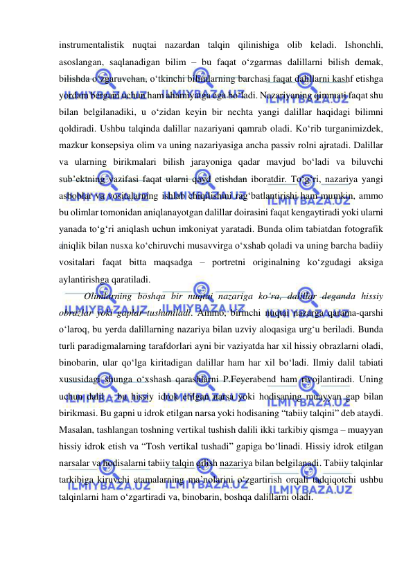  
 
instrumentalistik nuqtai nazardan talqin qilinishiga olib keladi. Ishonchli, 
asoslangan, saqlanadigan bilim – bu faqat o‘zgarmas dalillarni bilish demak, 
bilishda o‘zgaruvchan, o‘tkinchi bilimlarning barchasi faqat dalillarni kashf etishga 
yordam bergani uchun ham ahamiyatga ega bo‘ladi. Nazariyaning qimmati faqat shu 
bilan belgilanadiki, u o‘zidan keyin bir nechta yangi dalillar haqidagi bilimni 
qoldiradi. Ushbu talqinda dalillar nazariyani qamrab oladi. Ko‘rib turganimizdek, 
mazkur konsepsiya olim va uning nazariyasiga ancha passiv rolni ajratadi. Dalillar 
va ularning birikmalari bilish jarayoniga qadar mavjud bo‘ladi va biluvchi 
sub’ektning vazifasi faqat ularni qayd etishdan iboratdir. To‘g‘ri, nazariya yangi 
asboblar va vositalarning ishlab chiqilishini rag‘batlantirishi ham mumkin, ammo 
bu olimlar tomonidan aniqlanayotgan dalillar doirasini faqat kengaytiradi yoki ularni 
yanada to‘g‘ri aniqlash uchun imkoniyat yaratadi. Bunda olim tabiatdan fotografik 
aniqlik bilan nusxa ko‘chiruvchi musavvirga o‘xshab qoladi va uning barcha badiiy 
vositalari faqat bitta maqsadga – portretni originalning ko‘zgudagi aksiga 
aylantirishga qaratiladi.  
Olimlarning boshqa bir nuqtai nazariga ko‘ra, dalillar deganda hissiy 
obrazlar yoki gaplar tushuniladi. Ammo, birinchi nuqtai nazarga qarama-qarshi 
o‘laroq, bu yerda dalillarning nazariya bilan uzviy aloqasiga urg‘u beriladi. Bunda 
turli paradigmalarning tarafdorlari ayni bir vaziyatda har xil hissiy obrazlarni oladi, 
binobarin, ular qo‘lga kiritadigan dalillar ham har xil bo‘ladi. Ilmiy dalil tabiati 
xususidagi shunga o‘xshash qarashlarni P.Feyerabend ham rivojlantiradi. Uning 
uchun dalil – bu hissiy idrok etilgan narsa yoki hodisaning muayyan gap bilan 
birikmasi. Bu gapni u idrok etilgan narsa yoki hodisaning “tabiiy talqini” deb ataydi. 
Masalan, tashlangan toshning vertikal tushish dalili ikki tarkibiy qismga – muayyan 
hissiy idrok etish va “Tosh vertikal tushadi” gapiga bo‘linadi. Hissiy idrok etilgan 
narsalar va hodisalarni tabiiy talqin qilish nazariya bilan belgilanadi. Tabiiy talqinlar 
tarkibiga kiruvchi atamalarning ma’nolarini o‘zgartirish orqali tadqiqotchi ushbu 
talqinlarni ham o‘zgartiradi va, binobarin, boshqa dalillarni oladi. 
