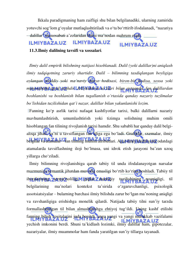  
 
Ikkala paradigmaning ham zaifligi shu bilan belgilanadiki, ularning zamirida 
yotuvchi sog‘lom g‘oyalar mutlaqlashtiriladi va o‘ta bo‘rttirib ifodalanadi, “nazariya 
– dalillar” munosabati a’zolaridan birini ma’nodan mahrum etadi.   
 
11.3.Ilmiy dalilning tavsifi va xossalari.  
 
Ilmiy dalil empirik bilishning natijasi hisoblanadi. Dalil (yoki dalillar)ni aniqlash 
ilmiy tadqiqotning zaruriy shartidir. Dalil – bilimning tasdiqlangan boyligiga 
aylangan moddiy yoki ma’naviy dunyo hodisasi, biron-bir hodisa, xossa yoki 
munosabatni qayd etishdir. A.Eynshteyn so‘zlari bilan aytganda, fan dalillardan 
boshlanishi va boshlanish bilan tugallanish o‘rtasida qanday nazariy tuzilmalar 
bo‘lishidan tuzilishidan qat’i nazar, dalillar bilan yakunlanishi lozim.  
Fanning ko‘p asrlik tarixi nafaqat kashfiyotlar tarixi, balki dalillarni nazariy 
mavhumlashtirish, umumlashtirish yoki tizimga solishning muhim omili 
hisoblangan fan tilining rivojlanish tarixi hamdir. Shu sababli har qanday dalil belgi-
aloqa jihati, ya’ni u tavsiflangan fan tiliga ega bo‘ladi. Grafiklar, sxemalar, ilmiy 
belgilar va atamalar – fan tilining muhim atributlari. Agar ilmiy kashfiyotni odatdagi 
atamalarda tavsiflashning iloji bo‘lmasa, uni idrok etish jarayoni ba’zan uzoq 
yillarga cho‘ziladi.  
Ilmiy bilimning rivojlanishiga qarab tabiiy til unda ifodalanayotgan narsalar 
mazmuniga semantik jihatdan muvofiq emasligi bo‘rtib ko‘rina boshladi. Tabiiy til 
iboralarining serma’noliligi, gaplar mantiqiy tuzilishining noaniqligi, til 
belgilarining 
ma’nolari 
kontekst 
ta’sirida 
o‘zgaruvchanligi, 
psixologik 
assotsiatsiyalar – bularning barchasi ilmiy bilishda zarur bo‘lgan ma’noning aniqligi 
va ravshanligiga erishishga monelik qilardi. Natijada tabiiy tilni sun’iy tarzda 
formallashtirilgan til bilan almashtirishga ehtiyoj tug‘ildi. Uning kashf etilishi 
fanning bilish vositalarini juda boyitdi, unga yangi va yangi murakkab vazifalarni 
yechish imkonini berdi. Shuni ta’kidlash lozimki, ilmiy dalillar ham, gipotezalar, 
nazariyalar, ilmiy muammolar ham fanda yaratilgan sun’iy tillarga tayanadi.  
