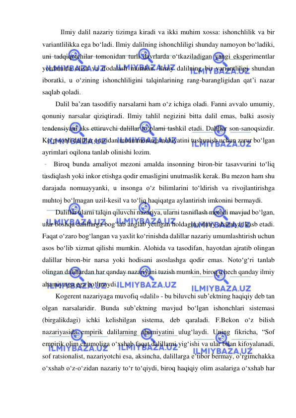  
 
        Ilmiy dalil nazariy tizimga kiradi va ikki muhim xossa: ishonchlilik va bir 
variantlilikka ega bo‘ladi. Ilmiy dalilning ishonchliligi shunday namoyon bo‘ladiki, 
uni tadqiqotchilar tomonidan turli davrlarda o‘tkaziladigan yangi eksperimentlar 
yordamida olish va ifodalash mumkin. Ilmiy dalilning bir variantliligi shundan 
iboratki, u o‘zining ishonchliligini talqinlarining rang-barangligidan qat’i nazar 
saqlab qoladi.  
     Dalil ba’zan tasodifiy narsalarni ham o‘z ichiga oladi. Fanni avvalo umumiy, 
qonuniy narsalar qiziqtiradi. Ilmiy tahlil negizini bitta dalil emas, balki asosiy 
tendensiyani aks ettiruvchi dalillar to‘plami tashkil etadi. Dalillar son-sanoqsizdir. 
Ko‘p sonli dalillar orasidan muammoning mohiyatini tushunish uchun zarur bo‘lgan 
ayrimlari oqilona tanlab olinishi lozim.  
    Biroq bunda amaliyot mezoni amalda insonning biron-bir tasavvurini to‘liq 
tasdiqlash yoki inkor etishga qodir emasligini unutmaslik kerak. Bu mezon ham shu 
darajada nomuayyanki, u insonga o‘z bilimlarini to‘ldirish va rivojlantirishga 
muhtoj bo‘lmagan uzil-kesil va to‘liq haqiqatga aylantirish imkonini bermaydi.  
     Dalillar ularni talqin qiluvchi nazariya, ularni tasniflash metodi mavjud bo‘lgan, 
ular boshqa dalillarga bog‘lab anglab yetilgan holdagina ilmiy ahamiyat kasb etadi. 
Faqat o‘zaro bog‘langan va yaxlit ko‘rinishda dalillar nazariy umumlashtirish uchun 
asos bo‘lib xizmat qilishi mumkin. Alohida va tasodifan, hayotdan ajratib olingan 
dalillar biron-bir narsa yoki hodisani asoslashga qodir emas. Noto‘g‘ri tanlab 
olingan dalillardan har qanday nazariyani tuzish mumkin, biroq u hech qanday ilmiy 
ahamiyatga ega bo‘lmaydi. 
     Kogerent nazariyaga muvofiq «dalil» - bu biluvchi sub’ektning haqiqiy deb tan 
olgan narsalaridir. Bunda sub’ektning mavjud bo‘lgan ishonchlari sistemasi 
(birgalikdagi) ichki kelishilgan sistema, deb qaraladi. F.Bekon o‘z bilish 
nazariyasida empirik dalilarning ahamiyatini ulug‘laydi. Uning fikricha, “Sof 
empirik olim chumoliga o‘xshab faqat dalillarni yig‘ishi va ular bilan kifoyalanadi, 
sof ratsionalist, nazariyotchi esa, aksincha, dalillarga e’tibor bermay, o‘rgimchakka 
o‘xshab o‘z-o‘zidan nazariy to‘r to‘qiydi, biroq haqiqiy olim asalariga o‘xshab har 
