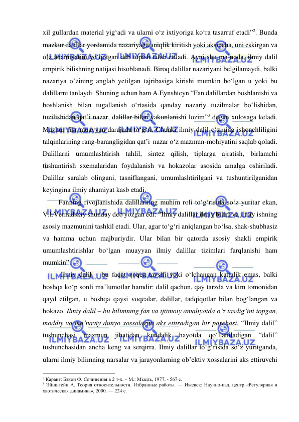  
 
xil gullardan material yig‘adi va ularni o‘z ixtiyoriga ko‘ra tasarruf etadi”2. Bunda 
mazkur dalillar yordamida nazariyaga aniqlik kiritish yoki aksincha, uni eskirgan va 
o‘z ahamiyatini yo‘qotgan deb topish talab etiladi. Ayni shu ma’noda, ilmiy dalil 
empirik bilishning natijasi hisoblanadi. Biroq dalillar nazariyani belgilamaydi, balki 
nazariya o‘zining anglab yetilgan tajribasiga kirishi mumkin bo‘lgan u yoki bu 
dalillarni tanlaydi. Shuning uchun ham A.Eynshteyn “Fan dalillardan boshlanishi va 
boshlanish bilan tugallanish o‘rtasida qanday nazariy tuzilmalar bo‘lishidan, 
tuzilishidan qat’i nazar, dalillar bilan yakunlanishi lozim”3 degan xulosaga keladi. 
Mazkur fikr muayyan darajada to‘g‘ri. Chunki ilmiy dalil o‘zining ishonchliligini 
talqinlarining rang-barangligidan qat’i  nazar o‘z mazmun-mohiyatini saqlab qoladi. 
Dalillarni umumlashtirish tahlil, sintez qilish, tiplarga ajratish, birlamchi 
tushuntirish sxemalaridan foydalanish va hokazolar asosida amalga oshiriladi. 
Dalillar saralab olingani, tasniflangani, umumlashtirilgani va tushuntirilganidan 
keyingina ilmiy ahamiyat kasb etadi. 
         Fanning rivojlanishida dalillarning muhim roli to‘g‘risida so‘z yuritar ekan, 
V.I.Vernadskiy shunday deb yozgan edi: “Ilmiy dalillar ilmiy bilim va ilmiy ishning 
asosiy mazmunini tashkil etadi. Ular, agar to‘g‘ri aniqlangan bo‘lsa, shak-shubhasiz 
va hamma uchun majburiydir. Ular bilan bir qatorda asosiy shakli empirik 
umumlashtirishlar bo‘lgan muayyan ilmiy dalillar tizimlari farqlanishi ham 
mumkin”.  
Ilmiy dalil – bu faqat voqea tavsifi yoki o‘lchangan kattalik emas, balki 
boshqa ko‘p sonli ma’lumotlar hamdir: dalil qachon, qay tarzda va kim tomonidan 
qayd etilgan, u boshqa qaysi voqealar, dalillar, tadqiqotlar bilan bog‘langan va 
hokazo. Ilmiy dalil – bu bilimning fan va ijtimoiy amaliyotda o‘z tasdig‘ini topgan, 
moddiy va ma’naviy dunyo xossalarini aks ettiradigan bir parchasi. “Ilmiy dalil” 
tushunchasi 
mazmun 
jihatidan 
kundalik 
hayotda 
qo‘llaniladigan 
“dalil” 
tushunchasidan ancha keng va serqirra. Ilmiy dalillar to‘g‘risida so‘z yuritganda, 
ularni ilmiy bilimning narsalar va jarayonlarning ob’ektiv xossalarini aks ettiruvchi 
                                                 
2 Қаранг: Бэкон Ф. Сочинения в 2 т-х. – М.: Мысль, 1977. - 567 с. 
3 Эйнштейн А. Теория относительности. Избранные работы. — Ижевск: Научно-изд. центр «Регулярная и 
хаотическая динамика», 2000. — 224 с. 
