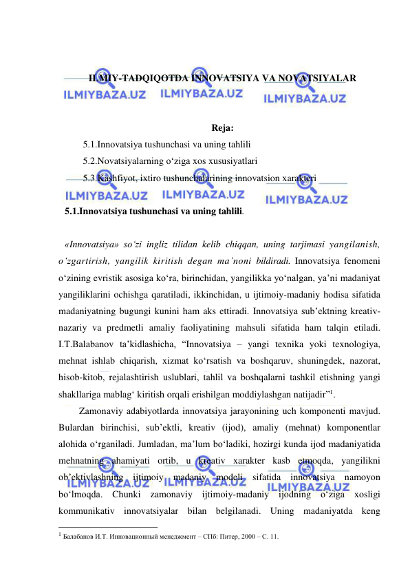  
 
 
 
ILMIY-TADQIQOTDA INNOVATSIYA VA NOVATSIYALAR 
 
 
Reja: 
5.1.Innovatsiya tushunchasi va uning tahlili 
5.2.Novatsiyalarning o‘ziga xos xususiyatlari  
5.3.Kashfiyot, ixtiro tushunchalarining innovatsion xarakteri 
 
5.1.Innovatsiya tushunchasi va uning tahlili.  
 
«Innovatsiya» so‘zi ingliz tilidan kelib chiqqan, uning tarjimasi yangilanish, 
o‘zgartirish, yangilik kiritish degan ma’noni bildiradi. Innovatsiya fenomeni 
o‘zining evristik asosiga ko‘ra, birinchidan, yangilikka yo‘nalgan, ya’ni madaniyat 
yangiliklarini ochishga qaratiladi, ikkinchidan, u ijtimoiy-madaniy hodisa sifatida 
madaniyatning bugungi kunini ham aks ettiradi. Innovatsiya sub’ektning kreativ-
nazariy va predmetli amaliy faoliyatining mahsuli sifatida ham talqin etiladi. 
I.T.Balabanov ta’kidlashicha, “Innovatsiya – yangi texnika yoki texnologiya, 
mehnat ishlab chiqarish, xizmat ko‘rsatish va boshqaruv, shuningdek, nazorat, 
hisob-kitob, rejalashtirish uslublari, tahlil va boshqalarni tashkil etishning yangi 
shakllariga mablag‘ kiritish orqali erishilgan moddiylashgan natijadir”1. 
      Zamonaviy adabiyotlarda innovatsiya jarayonining uch komponenti mavjud. 
Bulardan birinchisi, sub’ektli, kreativ (ijod), amaliy (mehnat) komponentlar 
alohida o‘rganiladi. Jumladan, ma’lum bo‘ladiki, hozirgi kunda ijod madaniyatida 
mehnatning ahamiyati ortib, u kreativ xarakter kasb etmoqda, yangilikni 
ob’ektivlashning ijtimoiy madaniy modeli sifatida innovatsiya namoyon 
bo‘lmoqda. Chunki zamonaviy ijtimoiy-madaniy ijodning o‘ziga xosligi 
kommunikativ innovatsiyalar bilan belgilanadi. Uning madaniyatda keng 
                                                 
1 Балабанов И.Т. Инновационный менеджмент – СПб: Питер, 2000 – С. 11. 
