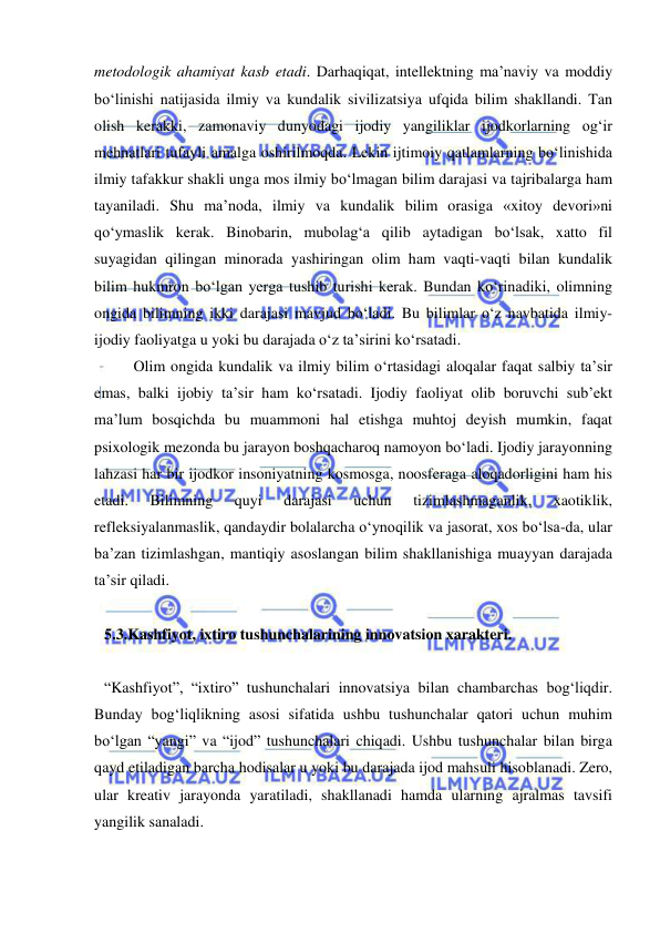  
 
metodologik ahamiyat kasb etadi. Darhaqiqat, intellektning ma’naviy va moddiy 
bo‘linishi natijasida ilmiy va kundalik sivilizatsiya ufqida bilim shakllandi. Tan 
olish kerakki, zamonaviy dunyodagi ijodiy yangiliklar ijodkorlarning og‘ir 
mehnatlari tufayli amalga oshirilmoqda. Lekin ijtimoiy qatlamlarning bo‘linishida 
ilmiy tafakkur shakli unga mos ilmiy bo‘lmagan bilim darajasi va tajribalarga ham 
tayaniladi. Shu ma’noda, ilmiy va kundalik bilim orasiga «xitoy devori»ni 
qo‘ymaslik kerak. Binobarin, mubolag‘a qilib aytadigan bo‘lsak, xatto fil 
suyagidan qilingan minorada yashiringan olim ham vaqti-vaqti bilan kundalik 
bilim hukmron bo‘lgan yerga tushib turishi kerak. Bundan ko‘rinadiki, olimning 
ongida bilimning ikki darajasi mavjud bo‘ladi. Bu bilimlar o‘z navbatida ilmiy-
ijodiy faoliyatga u yoki bu darajada o‘z ta’sirini ko‘rsatadi.  
 
Olim ongida kundalik va ilmiy bilim o‘rtasidagi aloqalar faqat salbiy ta’sir 
emas, balki ijobiy ta’sir ham ko‘rsatadi. Ijodiy faoliyat olib boruvchi sub’ekt 
ma’lum bosqichda bu muammoni hal etishga muhtoj deyish mumkin, faqat 
psixologik mezonda bu jarayon boshqacharoq namoyon bo‘ladi. Ijodiy jarayonning 
lahzasi har bir ijodkor insoniyatning kosmosga, noosferaga aloqadorligini ham his 
etadi. 
Bilimning 
quyi 
darajasi 
uchun 
tizimlashmaganlik, 
xaotiklik, 
refleksiyalanmaslik, qandaydir bolalarcha o‘ynoqilik va jasorat, xos bo‘lsa-da, ular 
ba’zan tizimlashgan, mantiqiy asoslangan bilim shakllanishiga muayyan darajada 
ta’sir qiladi.  
 
 
5.3.Kashfiyot, ixtiro tushunchalarining innovatsion xarakteri.  
 
“Kashfiyot”, “ixtiro” tushunchalari innovatsiya bilan chambarchas bog‘liqdir. 
Bunday bog‘liqlikning asosi sifatida ushbu tushunchalar qatori uchun muhim 
bo‘lgan “yangi” va “ijod” tushunchalari chiqadi. Ushbu tushunchalar bilan birga 
qayd etiladigan barcha hodisalar u yoki bu darajada ijod mahsuli hisoblanadi. Zero, 
ular kreativ jarayonda yaratiladi, shakllanadi hamda ularning ajralmas tavsifi 
yangilik sanaladi. 
