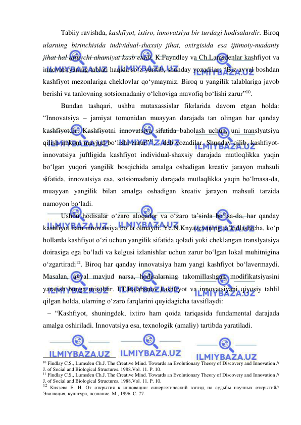  
 
 
Tabiiy ravishda, kashfiyot, ixtiro, innovatsiya bir turdagi hodisalardir. Biroq 
ularning birinchisida individual-shaxsiy jihat, oxirgisida esa ijtimoiy-madaniy 
jihat hal qiluvchi ahamiyat kasb etadi. K.Fayndley va Ch.Lamsdenlar kashfiyot va 
innovatsiyaning tabiati haqida so‘z yuritib, shunday yozadilar: “Biz avval boshdan 
kashfiyot mezonlariga cheklovlar qo‘ymaymiz. Biroq u yangilik talablariga javob 
berishi va tanlovning sotsiomadaniy o‘lchoviga muvofiq bo‘lishi zarur”10. 
 
Bundan tashqari, ushbu mutaxassislar fikrlarida davom etgan holda: 
“Innovatsiya – jamiyat tomonidan muayyan darajada tan olingan har qanday 
kashfiyotdir. Kashfiyotni innovatsiya sifatida baholash uchun, uni translyatsiya 
qilish imkoni mavjud bo‘lishi zarur”11, - deb yozadilar. Shunday qilib, kashfiyot-
innovatsiya juftligida kashfiyot individual-shaxsiy darajada mutloqlikka yaqin 
bo‘lgan yuqori yangilik bosqichida amalga oshadigan kreativ jarayon mahsuli 
sifatida, innovatsiya esa, sotsiomadaniy darajada mutlaqlikka yaqin bo‘lmasa-da, 
muayyan yangilik bilan amalga oshadigan kreativ jarayon mahsuli tarzida 
namoyon bo‘ladi. 
 
Ushbu hodisalar o‘zaro aloqador va o‘zaro ta’sirda bo‘lsa-da, har qanday 
kashfiyot ham innovatsiya bo‘la olmaydi. Ye.N.Knyazevaning ta’kidlashicha, ko‘p 
hollarda kashfiyot o‘zi uchun yangilik sifatida qoladi yoki cheklangan translyatsiya 
doirasiga ega bo‘ladi va kelgusi izlanishlar uchun zarur bo‘lgan lokal muhitnigina 
o‘zgartiradi12. Biroq har qanday innovatsiya ham yangi kashfiyot bo‘lavermaydi. 
Masalan, avval mavjud narsa, hodisalarning takomillashgan modifikatsiyasini 
yaratish bunga misoldir. I.T.Balabanov kashfiyot va innovatsiyani qiyosiy tahlil 
qilgan holda, ularning o‘zaro farqlarini quyidagicha tavsiflaydi: 
– “Kashfiyot, shuningdek, ixtiro ham qoida tariqasida fundamental darajada 
amalga oshiriladi. Innovatsiya esa, texnologik (amaliy) tartibda yaratiladi. 
                                                 
10 Findlay C.S., Lumsden Ch.J. The Creative Mind. Towards an Evolutionary Theory of Discovery and Innovation // 
J. of Social and Biological Structures. 1988.Vol. 11. P. 10. 
11 Findlay C.S., Lumsden Ch.J. The Creative Mind. Towards an Evolutionary Theory of Discovery and Innovation // 
J. of Social and Biological Structures. 1988.Vol. 11. P. 10. 
12 Князева Е. Н. От открытия к инновации: синергетический взгляд на судьбы научных открытий// 
Эволюция, культура, познание. М., 1996. С. 77. 
