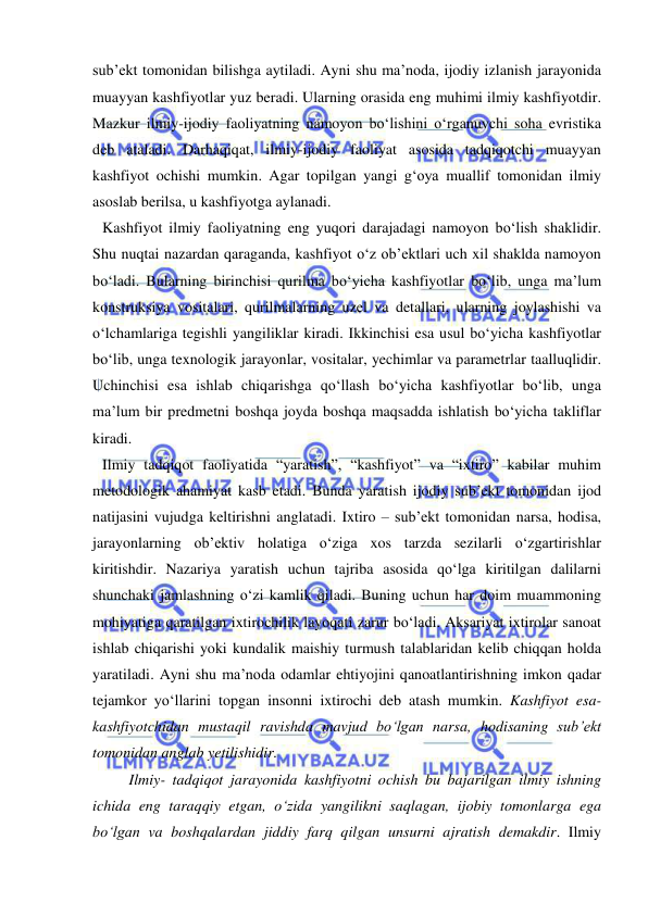  
 
sub’ekt tomonidan bilishga aytiladi. Ayni shu ma’noda, ijodiy izlanish jarayonida 
muayyan kashfiyotlar yuz beradi. Ularning orasida eng muhimi ilmiy kashfiyotdir. 
Mazkur ilmiy-ijodiy faoliyatning namoyon bo‘lishini o‘rganuvchi soha evristika 
deb ataladi. Darhaqiqat, ilmiy-ijodiy faoliyat asosida tadqiqotchi muayyan 
kashfiyot ochishi mumkin. Agar topilgan yangi g‘oya muallif tomonidan ilmiy 
asoslab berilsa, u kashfiyotga aylanadi.  
Kashfiyot ilmiy faoliyatning eng yuqori darajadagi namoyon bo‘lish shaklidir.  
Shu nuqtai nazardan qaraganda, kashfiyot o‘z ob’ektlari uch xil shaklda namoyon 
bo‘ladi. Bularning birinchisi qurilma bo‘yicha kashfiyotlar bo‘lib, unga ma’lum 
konstruksiya vositalari, qurilmalarning uzel va detallari, ularning joylashishi va 
o‘lchamlariga tegishli yangiliklar kiradi. Ikkinchisi esa usul bo‘yicha kashfiyotlar 
bo‘lib, unga texnologik jarayonlar, vositalar, yechimlar va parametrlar taalluqlidir. 
Uchinchisi esa ishlab chiqarishga qo‘llash bo‘yicha kashfiyotlar bo‘lib, unga 
ma’lum bir predmetni boshqa joyda boshqa maqsadda ishlatish bo‘yicha takliflar 
kiradi.  
Ilmiy tadqiqot faoliyatida “yaratish”, “kashfiyot” va “ixtiro” kabilar muhim 
metodologik ahamiyat kasb etadi. Bunda yaratish ijodiy sub’ekt tomonidan ijod 
natijasini vujudga keltirishni anglatadi. Ixtiro – sub’ekt tomonidan narsa, hodisa, 
jarayonlarning ob’ektiv holatiga o‘ziga xos tarzda sezilarli o‘zgartirishlar 
kiritishdir. Nazariya yaratish uchun tajriba asosida qo‘lga kiritilgan dalilarni 
shunchaki jamlashning o‘zi kamlik qiladi. Buning uchun har doim muammoning 
mohiyatiga qaratilgan ixtirochilik layoqati zarur bo‘ladi. Aksariyat ixtirolar sanoat 
ishlab chiqarishi yoki kundalik maishiy turmush talablaridan kelib chiqqan holda 
yaratiladi. Ayni shu ma’noda odamlar ehtiyojini qanoatlantirishning imkon qadar 
tejamkor yo‘llarini topgan insonni ixtirochi deb atash mumkin. Kashfiyot esa-
kashfiyotchidan mustaqil ravishda mavjud bo‘lgan narsa, hodisaning sub’ekt 
tomonidan anglab yetilishidir.  
       Ilmiy- tadqiqot jarayonida kashfiyotni ochish bu bajarilgan ilmiy ishning 
ichida eng taraqqiy etgan, o‘zida yangilikni saqlagan, ijobiy tomonlarga ega 
bo‘lgan va boshqalardan jiddiy farq qilgan unsurni ajratish demakdir. Ilmiy 
