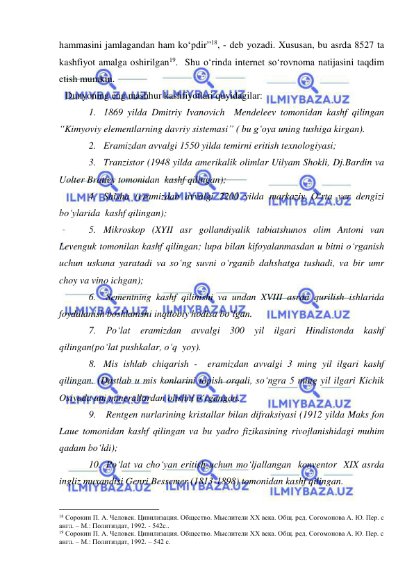  
 
hammasini jamlagandan ham ko‘pdir”18, - deb yozadi. Xususan, bu asrda 8527 ta 
kashfiyot amalga oshirilgan19.  Shu o‘rinda internet so‘rovnoma natijasini taqdim 
etish mumkin.  
Dunyoning eng mashhur kashfiyotlari quyidagilar:  
1. 1869 yilda Dmitriy Ivanovich  Mendeleev tomonidan kashf qilingan 
“Kimyoviy elementlarning davriy sistemasi” ( bu g‘oya uning tushiga kirgan). 
2. Eramizdan avvalgi 1550 yilda temirni eritish texnologiyasi; 
3. Tranzistor (1948 yilda amerikalik olimlar Uilyam Shokli, Dj.Bardin va 
Uolter Brattey tomonidan  kashf qilingan); 
4. Shisha (eramizdan avvalgi 2200 yilda markaziy O‘rta yer dengizi 
bo‘ylarida  kashf qilingan); 
5. Mikroskop (XYII asr gollandiyalik tabiatshunos olim Antoni van 
Levenguk tomonilan kashf qilingan; lupa bilan kifoyalanmasdan u bitni o‘rganish 
uchun uskuna yaratadi va so‘ng suvni o‘rganib dahshatga tushadi, va bir umr   
choy va vino ichgan); 
6.  Sementning kashf qilinishi va undan XVIII asrda qurilish ishlarida 
foydalanish boshlanishi inqilobiy hodisa bo‘lgan. 
7.  Po‘lat eramizdan avvalgi 300 yil ilgari Hindistonda kashf 
qilingan(po‘lat pushkalar, o‘q  yoy). 
8. Mis ishlab chiqarish -  eramizdan avvalgi 3 ming yil ilgari kashf 
qilingan. (Dastlab u mis konlarini topish orqali, so‘ngra 5 ming yil ilgari Kichik 
Osiyoda uni minerallardan olishni o‘rgangan.  
9.  Rentgen nurlarining kristallar bilan difraksiyasi (1912 yilda Maks fon 
Laue tomonidan kashf qilingan va bu yadro fizikasining rivojlanishidagi muhim 
qadam bo‘ldi); 
10.  Po‘lat va cho‘yan eritish uchun mo‘ljallangan  konventor  XIX asrda 
ingliz muxandisi Genri Bessemer (1813-1898) tomonidan kashf qilingan.  
                                                 
18 Сорокин П. А. Человек. Цивилизация. Общество. Мыслители XX века. Общ. ред. Согомонова А. Ю. Пер. с 
англ. – М.: Политиздат, 1992. - 542с.. 
19 Сорокин П. А. Человек. Цивилизация. Общество. Мыслители XX века. Общ. ред. Согомонова А. Ю. Пер. с 
англ. – М.: Политиздат, 1992. – 542 с. 
