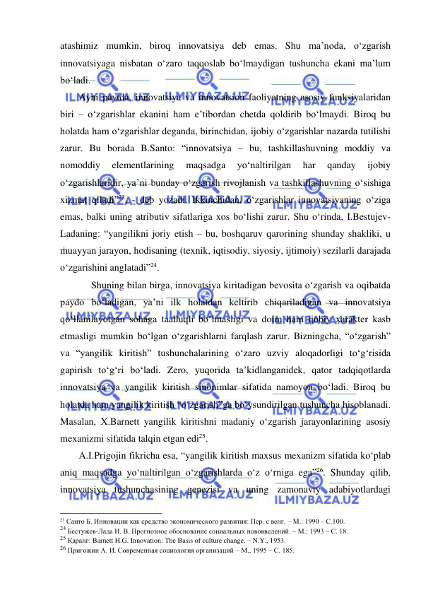  
 
atashimiz mumkin, biroq innovatsiya deb emas. Shu ma’noda, o‘zgarish 
innovatsiyaga nisbatan o‘zaro taqqoslab bo‘lmaydigan tushuncha ekani ma’lum 
bo‘ladi. 
     Ayni paytda, innovatsiya va innovatsion faoliyatning asosiy funksiyalaridan 
biri – o‘zgarishlar ekanini ham e’tibordan chetda qoldirib bo‘lmaydi. Biroq bu 
holatda ham o‘zgarishlar deganda, birinchidan, ijobiy o‘zgarishlar nazarda tutilishi 
zarur. Bu borada B.Santo: “innovatsiya – bu, tashkillashuvning moddiy va 
nomoddiy 
elementlarining 
maqsadga 
yo‘naltirilgan 
har 
qanday 
ijobiy 
o‘zgarishlaridir, ya’ni bunday o‘zgarish rivojlanish va tashkillashuvning o‘sishiga 
xizmat qiladi”23, - deb yozadi. Ikkinchidan, o‘zgarishlar innovatsiyaning o‘ziga 
emas, balki uning atributiv sifatlariga xos bo‘lishi zarur. Shu o‘rinda, I.Bestujev-
Ladaning: “yangilikni joriy etish – bu, boshqaruv qarorining shunday shakliki, u 
muayyan jarayon, hodisaning (texnik, iqtisodiy, siyosiy, ijtimoiy) sezilarli darajada 
o‘zgarishini anglatadi”24. 
          Shuning bilan birga, innovatsiya kiritadigan bevosita o‘zgarish va oqibatda 
paydo bo‘ladigan, ya’ni ilk holatdan keltirib chiqariladigan va innovatsiya 
qo‘llanilayotgan sohaga taalluqli bo‘lmasligi va doim ham ijobiy xarakter kasb 
etmasligi mumkin bo‘lgan o‘zgarishlarni farqlash zarur. Bizningcha, “o‘zgarish” 
va “yangilik kiritish” tushunchalarining o‘zaro uzviy aloqadorligi to‘g‘risida 
gapirish to‘g‘ri bo‘ladi. Zero, yuqorida ta’kidlanganidek, qator tadqiqotlarda 
innovatsiya va yangilik kiritish sinonimlar sifatida namoyon bo‘ladi. Biroq bu 
holatda ham yangilik kiritish “o‘zgarish”ga bo‘ysundirilgan tushuncha hisoblanadi. 
Masalan, X.Barnett yangilik kiritishni madaniy o‘zgarish jarayonlarining asosiy 
mexanizmi sifatida talqin etgan edi25. 
     A.I.Prigojin fikricha esa, “yangilik kiritish maxsus mexanizm sifatida ko‘plab 
aniq maqsadga yo‘naltirilgan o‘zgarishlarda o‘z o‘rniga ega”26. Shunday qilib, 
innovatsiya tushunchasining genezisi va uning zamonaviy adabiyotlardagi 
                                                 
23 Санто Б. Инновации как средство экономического развития: Пер. с венг. – М.: 1990 – С.100. 
24 Бестужев-Лада И. В. Прогнозное обоснование социальных нововведений. – М.: 1993 – С. 18. 
25 Қаранг: Barnett H.G. Innovation: The Basis of culture change. – N.Y., 1953. 
26 Пригожин А. И. Современная социология организаций – М., 1995 – С. 185. 
