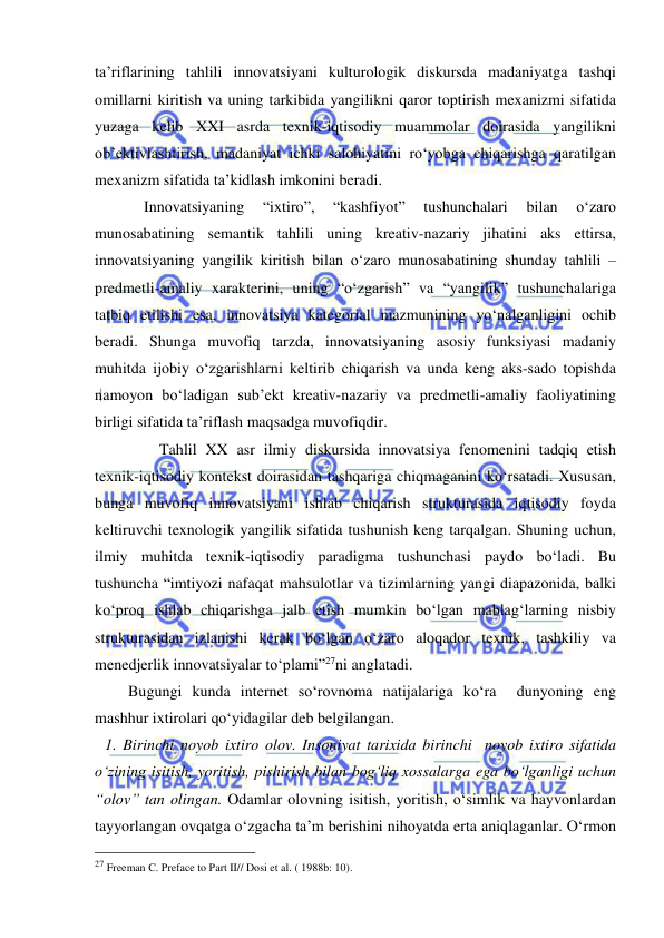  
 
ta’riflarining tahlili innovatsiyani kulturologik diskursda madaniyatga tashqi 
omillarni kiritish va uning tarkibida yangilikni qaror toptirish mexanizmi sifatida 
yuzaga kelib XXI asrda texnik-iqtisodiy muammolar doirasida yangilikni 
ob’ektivlashtirish, madaniyat ichki salohiyatini ro‘yobga chiqarishga qaratilgan 
mexanizm sifatida ta’kidlash imkonini beradi. 
          Innovatsiyaning 
“ixtiro”, 
“kashfiyot” 
tushunchalari 
bilan 
o‘zaro 
munosabatining semantik tahlili uning kreativ-nazariy jihatini aks ettirsa, 
innovatsiyaning yangilik kiritish bilan o‘zaro munosabatining shunday tahlili – 
predmetli-amaliy xarakterini, uning “o‘zgarish” va “yangilik” tushunchalariga 
tatbiq etilishi esa, innovatsiya kategorial mazmunining yo‘nalganligini ochib 
beradi. Shunga muvofiq tarzda, innovatsiyaning asosiy funksiyasi madaniy 
muhitda ijobiy o‘zgarishlarni keltirib chiqarish va unda keng aks-sado topishda 
namoyon bo‘ladigan sub’ekt kreativ-nazariy va predmetli-amaliy faoliyatining 
birligi sifatida ta’riflash maqsadga muvofiqdir. 
              Tahlil XX asr ilmiy diskursida innovatsiya fenomenini tadqiq etish 
texnik-iqtisodiy kontekst doirasidan tashqariga chiqmaganini ko‘rsatadi. Xususan, 
bunga muvofiq innovatsiyani ishlab chiqarish strukturasida iqtisodiy foyda 
keltiruvchi texnologik yangilik sifatida tushunish keng tarqalgan. Shuning uchun, 
ilmiy muhitda texnik-iqtisodiy paradigma tushunchasi paydo bo‘ladi. Bu 
tushuncha “imtiyozi nafaqat mahsulotlar va tizimlarning yangi diapazonida, balki 
ko‘proq ishlab chiqarishga jalb etish mumkin bo‘lgan mablag‘larning nisbiy 
strukturasidan izlanishi kerak bo‘lgan o‘zaro aloqador texnik, tashkiliy va 
menedjerlik innovatsiyalar to‘plami”27ni anglatadi. 
      Bugungi kunda internet so‘rovnoma natijalariga ko‘ra  dunyoning eng 
mashhur ixtirolari qo‘yidagilar deb belgilangan.  
1. Birinchi noyob ixtiro olov. Insoniyat tarixida birinchi  noyob ixtiro sifatida 
o‘zining isitish, yoritish, pishirish bilan bog‘liq xossalarga ega bo‘lganligi uchun 
“olov” tan olingan. Odamlar olovning isitish, yoritish, o‘simlik va hayvonlardan 
tayyorlangan ovqatga o‘zgacha ta’m berishini nihoyatda erta aniqlaganlar. O‘rmon 
                                                 
27 Freeman C. Preface to Part II// Dosi et al. ( 1988b: 10). 
