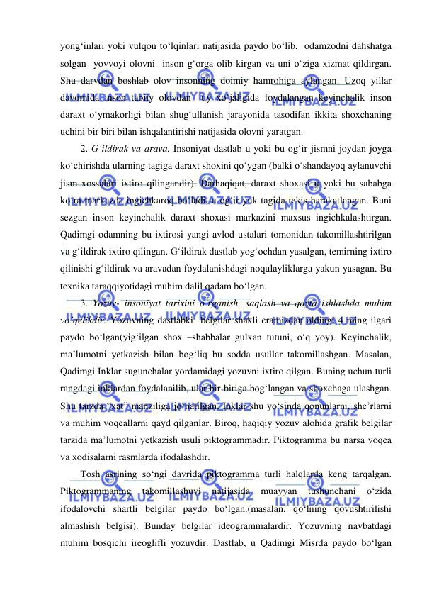  
 
yong‘inlari yoki vulqon to‘lqinlari natijasida paydo bo‘lib,  odamzodni dahshatga  
solgan  yovvoyi olovni  inson g‘orga olib kirgan va uni o‘ziga xizmat qildirgan. 
Shu darvdan boshlab olov insonning doimiy hamrohiga aylangan. Uzoq yillar 
davomida inson tabiiy olovdan  uy xo‘jaligida foydalangan keyinchalik inson 
daraxt o‘ymakorligi bilan shug‘ullanish jarayonida tasodifan ikkita shoxchaning 
uchini bir biri bilan ishqalantirishi natijasida olovni yaratgan.  
2. G‘ildirak va arava. Insoniyat dastlab u yoki bu og‘ir jismni joydan joyga 
ko‘chirishda ularning tagiga daraxt shoxini qo‘ygan (balki o‘shandayoq aylanuvchi 
jism xossalari ixtiro qilingandir). Darhaqiqat, daraxt shoxasi u yoki bu sababga 
ko‘ra markazda ingichkaroq bo‘ladi, u og‘ir yuk tagida tekis harakatlangan. Buni 
sezgan inson keyinchalik daraxt shoxasi markazini maxsus ingichkalashtirgan. 
Qadimgi odamning bu ixtirosi yangi avlod ustalari tomonidan takomillashtirilgan 
va g‘ildirak ixtiro qilingan. G‘ildirak dastlab yog‘ochdan yasalgan, temirning ixtiro 
qilinishi g‘ildirak va aravadan foydalanishdagi noqulayliklarga yakun yasagan. Bu 
texnika taraqqiyotidagi muhim dalil qadam bo‘lgan. 
3. Yozuv- insoniyat tarixini o‘rganish, saqlash va qayta ishlashda muhim 
vo’qelikdir. Yozuvning dastlabki  belgilar shakli eramizdan oldingi 4 ming ilgari 
paydo bo‘lgan(yig‘ilgan shox –shabbalar gulxan tutuni, o‘q yoy). Keyinchalik, 
ma’lumotni yetkazish bilan bog‘liq bu sodda usullar takomillashgan. Masalan, 
Qadimgi Inklar sugunchalar yordamidagi yozuvni ixtiro qilgan. Buning uchun turli 
rangdagi inklardan foydalanilib, ular bir-biriga bog‘langan va shoxchaga ulashgan. 
Shu tarzda “xat” manziliga jo‘natilgan. Inklar shu yo‘sinda qonunlarni, she’rlarni 
va muhim voqeallarni qayd qilganlar. Biroq, haqiqiy yozuv alohida grafik belgilar 
tarzida ma’lumotni yetkazish usuli piktogrammadir. Piktogramma bu narsa voqea 
va xodisalarni rasmlarda ifodalashdir. 
Tosh asrining so‘ngi davrida piktogramma turli halqlarda keng tarqalgan. 
Piktogrammaning 
takomillashuvi 
natijasida 
muayyan 
tushunchani 
o‘zida 
ifodalovchi shartli belgilar paydo bo‘lgan.(masalan, qo‘lning qovushtirilishi 
almashish belgisi). Bunday belgilar ideogrammalardir. Yozuvning navbatdagi 
muhim bosqichi ireoglifli yozuvdir. Dastlab, u Qadimgi Misrda paydo bo‘lgan 
