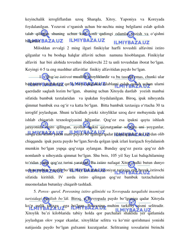  
 
keyinchalik ierogliflardan uzoq Sharqda, Xitoy, Yaponiya va Koreyada 
foydalanilgan. Yozuvni o‘rganish uchun bir-nechta ming belgilarni eslab qolish 
talab qilingan shuning uchun kam sonli qadimgi odamlar yozish va o‘qishni 
bilganlar. 
Miloddan avvalgi 2 ming ilgari finikiylar harfli tovushli alfavitni ixtiro 
qilganlar va bu boshqa halqlar alfaviti uchun  namuna hisoblangan. Finikiylar  
alfaviti  har biri alohida tovushni ifodalovchi 22 ta unli tovushdan iborat bo‘lgan. 
Keyingi 4-5 ta eng mashhur alfavitlar  finikiy alfavitidan paydo bo‘lgan. 
1. Qog‘oz ixtirosi muallifi xitoyliklardir va bu tasodif emas, chunki ular 
bashqaruv qoidalariga qat’iy rioya qilganlar talablarni eslab qolish uchun ularni 
qaerdadir saqlash lozim bo‘lgan,  shuning uchun Xitoyda dastlab  yozish manbai 
sifatida bambuk taxtalaridan  va ipakdan foydalanilgan. Biroq, ipak nihoyatda 
qimmat bambuk esa og‘ir va katta bo‘lgan.  Bitta bambuk taxtasiga o‘rtacha 30 ta 
ieroglif joylashgan. Shuni ta’kidlash joizki xitoyliklar uzoq davr mobaynida ipak 
ishlab chiqarish texnologiyasini bilganlar. Qog‘oz esa ipakni qayta ishlash 
jarayonida ixtiro qilingan, ayollar ipakni qaynatganlar so‘ngra uni yoyganlar, 
suvga cho‘ktirib yaxlit mato paydo bo‘lguniga qadar ishqalaganlar, uni suvdan olib 
chiqqanda  ipak paxta paydo bo‘lgan.Suvda qolgan ipak izlari kurigach foydalanish 
mumkin bo‘lgan yupqa qog‘ozga aylangan. Bunday qog‘oz paxta qog‘oz deb 
nomlanib u nihoyatda qimmat bo‘lgan. Shu bois, 105 yil Say Lui baliqchilarning 
to‘ridan yangi qog‘oz turini yaratgan. Bu ixtiro nafaqat Xitoy, balki butun dunyo 
uchun muhim voqelik bo‘ldi. Say Lui nomi insoniyat tarixiga eng buyuk ixtirochi 
sifatida kiritildi. IV asrda ixtiro qilingan qog‘oz bambuk taxtachalarini 
muomoladan butunlay chiqarib tashladi. 
5. Porox- qurol. Poroxning ixtiro qilinishi va Yevropada tarqalishi insoniyat 
tarixidagi burilish bo‘ldi. Biroq, u Yevropada paydo bo‘lguniga qadar Xitoyda 
ko‘p asrlik tarixga  ega bo‘lgan. Poroxning muhim tarkibiy qismi selitradir. 
Xitoylik ba’zi kiloblarida tabiiy holda qor parchalari shaklida yer qatlamida 
joylashgan olov yoqar ekanlar, xitoyliklar selitra va ko‘mir qorishmasi yonishi 
natijasida paydo bo‘lgan gulxanni kuzatganlar. Selitraning xossalarini birinchi 
