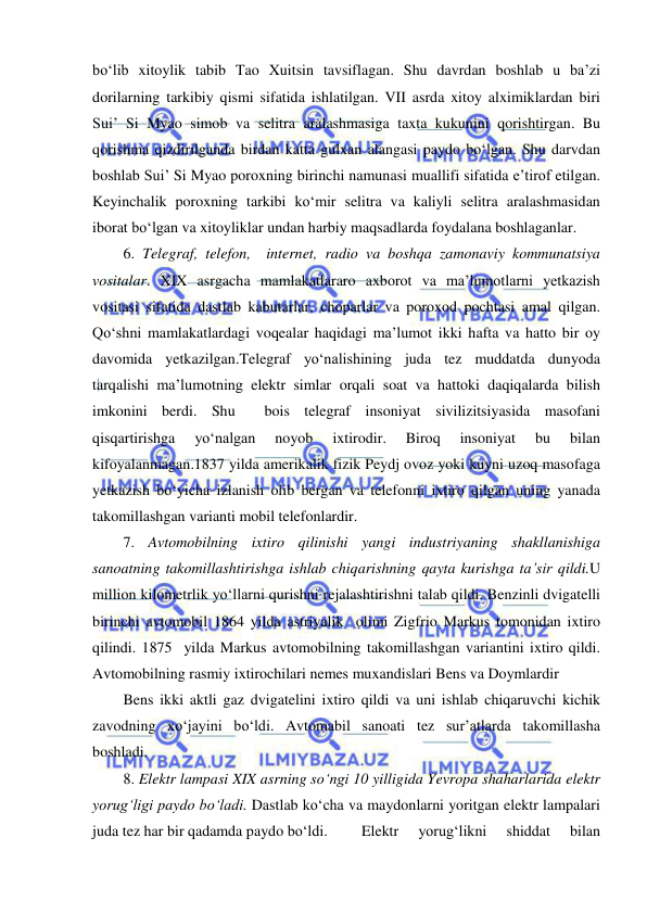  
 
bo‘lib xitoylik tabib Tao Xuitsin tavsiflagan. Shu davrdan boshlab u ba’zi 
dorilarning tarkibiy qismi sifatida ishlatilgan. VII asrda xitoy alximiklardan biri 
Sui’ Si Myao simob va selitra aralashmasiga taxta kukunini qorishtirgan. Bu 
qorishma qizdirilganda birdan katta gulxan alangasi paydo bo‘lgan. Shu darvdan 
boshlab Sui’ Si Myao poroxning birinchi namunasi muallifi sifatida e’tirof etilgan. 
Keyinchalik poroxning tarkibi ko‘mir selitra va kaliyli selitra aralashmasidan 
iborat bo‘lgan va xitoyliklar undan harbiy maqsadlarda foydalana boshlaganlar. 
6. Telegraf, telefon,  internet, radio va boshqa zamonaviy kommunatsiya 
vositalar. XIX asrgacha mamlakatlararo axborot va ma’lumotlarni yetkazish 
vositasi sifatida dastlab kabutarlar, choparlar va poroxod pochtasi amal qilgan. 
Qo‘shni mamlakatlardagi voqealar haqidagi ma’lumot ikki hafta va hatto bir oy 
davomida yetkazilgan.Telegraf yo‘nalishining juda tez muddatda dunyoda 
tarqalishi ma’lumotning elektr simlar orqali soat va hattoki daqiqalarda bilish 
imkonini berdi. Shu  bois telegraf insoniyat sivilizitsiyasida masofani 
qisqartirishga 
yo‘nalgan 
noyob 
ixtirodir. 
Biroq 
insoniyat 
bu 
bilan 
kifoyalanmagan.1837 yilda amerikalik fizik Peydj ovoz yoki kuyni uzoq masofaga 
yetkazish bo‘yicha izlanish olib bergan va telefonni ixtiro qilgan uning yanada 
takomillashgan varianti mobil telefonlardir. 
7. Avtomobilning ixtiro qilinishi yangi industriyaning shakllanishiga 
sanoatning takomillashtirishga ishlab chiqarishning qayta kurishga ta’sir qildi.U 
million kilometrlik yo‘llarni qurishni rejalashtirishni talab qildi. Benzinli dvigatelli 
birinchi avtomobil 1864 yilda astriyalik  olimi Zigfrio Markus tomonidan ixtiro 
qilindi. 1875  yilda Markus avtomobilning takomillashgan variantini ixtiro qildi. 
Avtomobilning rasmiy ixtirochilari nemes muxandislari Bens va Doymlardir 
Bens ikki aktli gaz dvigatelini ixtiro qildi va uni ishlab chiqaruvchi kichik 
zavodning xo‘jayini bo‘ldi. Avtomabil sanoati tez sur’atlarda takomillasha 
boshladi. 
8. Elektr lampasi XIX asrning so‘ngi 10 yilligida Yevropa shaharlarida elektr 
yorug‘ligi paydo bo‘ladi. Dastlab ko‘cha va maydonlarni yoritgan elektr lampalari 
juda tez har bir qadamda paydo bo‘ldi.  
Elektr 
yorug‘likni 
shiddat 
bilan 
