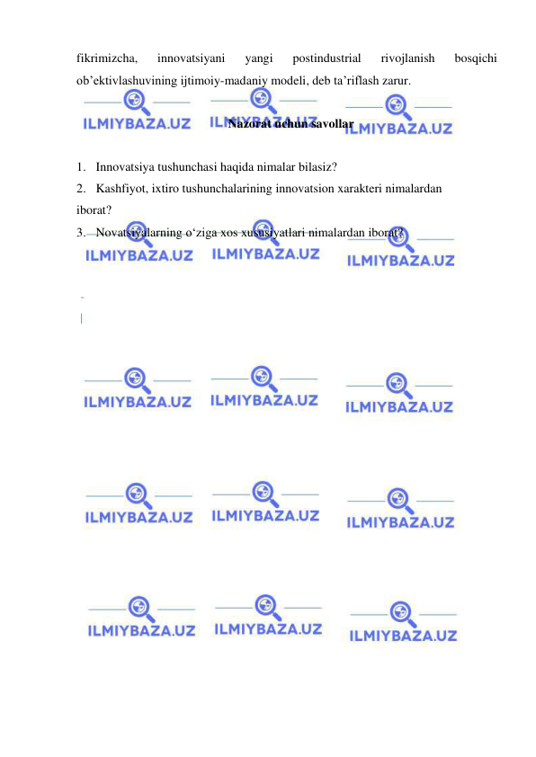  
 
fikrimizcha, 
innovatsiyani 
yangi 
postindustrial 
rivojlanish 
bosqichi 
ob’ektivlashuvining ijtimoiy-madaniy modeli, deb ta’riflash zarur.  
      
Nazorat uchun savollar 
 
1. Innovatsiya tushunchasi haqida nimalar bilasiz? 
2. Kashfiyot, ixtiro tushunchalarining innovatsion xarakteri nimalardan 
iborat? 
3. Novatsiyalarning o‘ziga xos xususiyatlari nimalardan iborat? 
 
 
 
 
 
