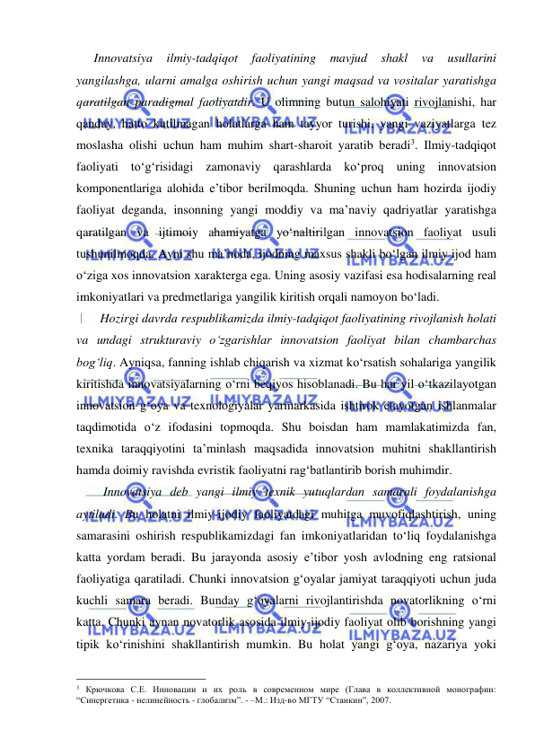  
 
   Innovatsiya 
ilmiy-tadqiqot 
faoliyatining 
mavjud 
shakl 
va 
usullarini 
yangilashga, ularni amalga oshirish uchun yangi maqsad va vositalar yaratishga 
qaratilgan paradigmal faoliyatdir. U olimning butun salohiyati rivojlanishi, har 
qanday, hatto kutilmagan holatlarga ham tayyor turishi, yangi vaziyatlarga tez 
moslasha olishi uchun ham muhim shart-sharoit yaratib beradi3. Ilmiy-tadqiqot 
faoliyati to‘g‘risidagi zamonaviy qarashlarda ko‘proq uning innovatsion 
komponentlariga alohida e’tibor berilmoqda. Shuning uchun ham hozirda ijodiy 
faoliyat deganda, insonning yangi moddiy va ma’naviy qadriyatlar yaratishga 
qaratilgan va ijtimoiy ahamiyatga yo‘naltirilgan innovatsion faoliyat usuli 
tushunilmoqda. Ayni shu ma’noda, ijodning maxsus shakli bo‘lgan ilmiy ijod ham 
o‘ziga xos innovatsion xarakterga ega. Uning asosiy vazifasi esa hodisalarning real 
imkoniyatlari va predmetlariga yangilik kiritish orqali namoyon bo‘ladi.  
     Hozirgi davrda respublikamizda ilmiy-tadqiqot faoliyatining rivojlanish holati 
va undagi strukturaviy o‘zgarishlar innovatsion faoliyat bilan chambarchas 
bog‘liq. Ayniqsa, fanning ishlab chiqarish va xizmat ko‘rsatish sohalariga yangilik 
kiritishda innovatsiyalarning o‘rni beqiyos hisoblanadi. Bu har yil o‘tkazilayotgan 
innovatsion g‘oya va texnologiyalar yarmarkasida ishtirok etayotgan ishlanmalar 
taqdimotida o‘z ifodasini topmoqda. Shu boisdan ham mamlakatimizda fan, 
texnika taraqqiyotini ta’minlash maqsadida innovatsion muhitni shakllantirish 
hamda doimiy ravishda evristik faoliyatni rag‘batlantirib borish muhimdir.  
      Innovatsiya deb yangi ilmiy texnik yutuqlardan samarali foydalanishga 
aytiladi. Bu holatni ilmiy-ijodiy faoliyatdagi muhitga muvofiqlashtirish, uning 
samarasini oshirish respublikamizdagi fan imkoniyatlaridan to‘liq foydalanishga 
katta yordam beradi. Bu jarayonda asosiy e’tibor yosh avlodning eng ratsional 
faoliyatiga qaratiladi. Chunki innovatsion g‘oyalar jamiyat taraqqiyoti uchun juda 
kuchli samara beradi. Bunday g‘oyalarni rivojlantirishda novatorlikning o‘rni 
katta. Chunki aynan novatorlik asosida ilmiy-ijodiy faoliyat olib borishning yangi 
tipik ko‘rinishini shakllantirish mumkin. Bu holat yangi g‘oya, nazariya yoki 
                                                 
3 Крючкова С.Е. Инновации и их роль в современном мире (Глава в коллективной монографии: 
“Синергетика - нелинейность - глобализм”. - –М.: Изд-во МГТУ “Станкин”, 2007.  
