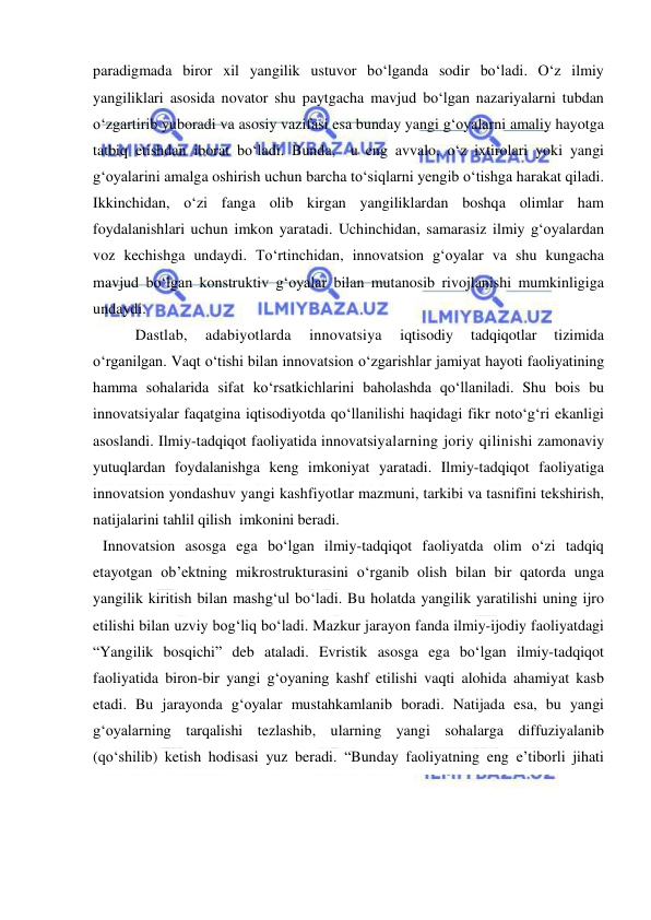  
 
paradigmada biror xil yangilik ustuvor bo‘lganda sodir bo‘ladi. O‘z ilmiy 
yangiliklari asosida novator shu paytgacha mavjud bo‘lgan nazariyalarni tubdan 
o‘zgartirib yuboradi va asosiy vazifasi esa bunday yangi g‘oyalarni amaliy hayotga 
tatbiq etishdan iborat bo‘ladi. Bunda,  u eng avvalo, o‘z ixtirolari yoki yangi 
g‘oyalarini amalga oshirish uchun barcha to‘siqlarni yengib o‘tishga harakat qiladi. 
Ikkinchidan, o‘zi fanga olib kirgan yangiliklardan boshqa olimlar ham 
foydalanishlari uchun imkon yaratadi. Uchinchidan, samarasiz ilmiy g‘oyalardan 
voz kechishga undaydi. To‘rtinchidan, innovatsion g‘oyalar va shu kungacha 
mavjud bo‘lgan konstruktiv g‘oyalar bilan mutanosib rivojlanishi mumkinligiga 
undaydi.  
        Dastlab, 
adabiyotlarda 
innovatsiya 
iqtisodiy 
tadqiqotlar 
tizimida 
o‘rganilgan. Vaqt o‘tishi bilan innovatsion o‘zgarishlar jamiyat hayoti faoliyatining 
hamma sohalarida sifat ko‘rsatkichlarini baholashda qo‘llaniladi. Shu bois bu 
innovatsiyalar faqatgina iqtisodiyotda qo‘llanilishi haqidagi fikr noto‘g‘ri ekanligi 
asoslandi. Ilmiy-tadqiqot faoliyatida innovatsiyalarning joriy qilinishi zamonaviy 
yutuqlardan foydalanishga keng imkoniyat yaratadi. Ilmiy-tadqiqot faoliyatiga 
innovatsion yondashuv yangi kashfiyotlar mazmuni, tarkibi va tasnifini tekshirish, 
natijalarini tahlil qilish  imkonini beradi.  
Innovatsion asosga ega bo‘lgan ilmiy-tadqiqot faoliyatda olim o‘zi tadqiq 
etayotgan ob’ektning mikrostrukturasini o‘rganib olish bilan bir qatorda unga 
yangilik kiritish bilan mashg‘ul bo‘ladi. Bu holatda yangilik yaratilishi uning ijro 
etilishi bilan uzviy bog‘liq bo‘ladi. Mazkur jarayon fanda ilmiy-ijodiy faoliyatdagi 
“Yangilik bosqichi” deb ataladi. Evristik asosga ega bo‘lgan ilmiy-tadqiqot 
faoliyatida biron-bir yangi g‘oyaning kashf etilishi vaqti alohida ahamiyat kasb 
etadi. Bu jarayonda g‘oyalar mustahkamlanib boradi. Natijada esa, bu yangi 
g‘oyalarning tarqalishi tezlashib, ularning yangi sohalarga diffuziyalanib 
(qo‘shilib) ketish hodisasi yuz beradi. “Bunday faoliyatning eng e’tiborli jihati 
