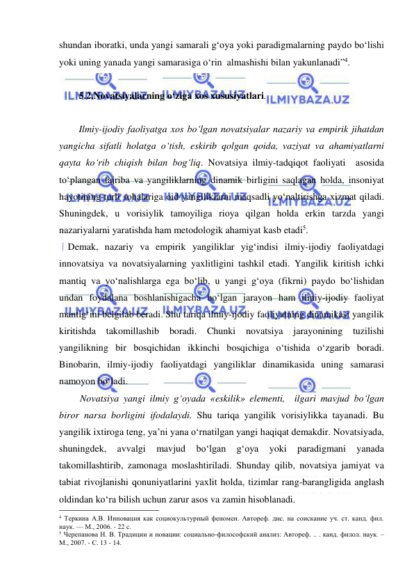  
 
shundan iboratki, unda yangi samarali g‘oya yoki paradigmalarning paydo bo‘lishi 
yoki uning yanada yangi samarasiga o‘rin  almashishi bilan yakunlanadi”4. 
 
5.2.Novatsiyalarning o‘ziga xos xususiyatlari.  
 
Ilmiy-ijodiy faoliyatga xos bo‘lgan novatsiyalar nazariy va empirik jihatdan 
yangicha sifatli holatga o‘tish, eskirib qolgan qoida, vaziyat va ahamiyatlarni 
qayta ko‘rib chiqish bilan bog‘liq. Novatsiya ilmiy-tadqiqot faoliyati  asosida 
to‘plangan tajriba va yangiliklarning dinamik birligini saqlagan holda, insoniyat 
hayotining turli sohalariga oid yangiliklarni maqsadli yo‘naltirishga xizmat qiladi. 
Shuningdek, u vorisiylik tamoyiliga rioya qilgan holda erkin tarzda yangi 
nazariyalarni yaratishda ham metodologik ahamiyat kasb etadi5. 
 Demak, nazariy va empirik yangiliklar yig‘indisi ilmiy-ijodiy faoliyatdagi 
innovatsiya va novatsiyalarning yaxlitligini tashkil etadi. Yangilik kiritish ichki 
mantiq va yo‘nalishlarga ega bo‘lib, u yangi g‘oya (fikrni) paydo bo‘lishidan 
undan foydalana boshlanishigacha bo‘lgan jarayon ham ilmiy-ijodiy faoliyat 
mantig‘ini belgilab beradi. Shu tariqa ilmiy-ijodiy faoliyatning dinamikasi yangilik 
kiritishda takomillashib 
boradi. 
Chunki novatsiya 
jarayonining tuzilishi 
yangilikning bir bosqichidan ikkinchi bosqichiga o‘tishida o‘zgarib boradi. 
Binobarin, ilmiy-ijodiy faoliyatdagi yangiliklar dinamikasida uning samarasi 
namoyon bo‘ladi. 
      Novatsiya yangi ilmiy g‘oyada «eskilik» elementi,  ilgari mavjud bo‘lgan 
biror narsa borligini ifodalaydi. Shu tariqa yangilik vorisiylikka tayanadi. Bu 
yangilik ixtiroga teng, ya’ni yana o‘rnatilgan yangi haqiqat demakdir. Novatsiyada, 
shuningdek, 
avvalgi 
mavjud 
bo‘lgan 
g‘oya 
yoki 
paradigmani 
yanada 
takomillashtirib, zamonaga moslashtiriladi. Shunday qilib, novatsiya jamiyat va 
tabiat rivojlanishi qonuniyatlarini yaxlit holda, tizimlar rang-barangligida anglash 
oldindan ko‘ra bilish uchun zarur asos va zamin hisoblanadi.  
                                                 
4 Теркина А.В. Инновация как социокультурный феномен. Автореф. дис. на соискание уч. ст. канд. фил. 
наук. — М., 2006. - 22 с.  
5 Черепанова Н. В. Традиции и новации: социально-философский анализ: Автореф. .. . канд. филол. наук. –
М., 2007. - С. 13 - 14. 
