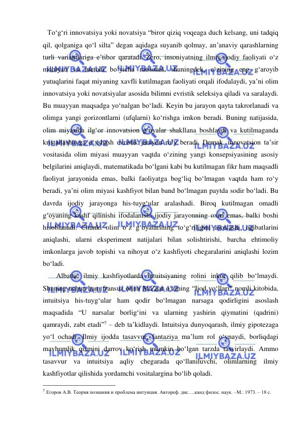  
 
To‘g‘ri innovatsiya yoki novatsiya “biror qiziq voqeaga duch kelsang, uni tadqiq 
qil, qolganiga qo‘l silta” degan aqidaga suyanib qolmay, an’anaviy qarashlarning 
turli variantlariga e’tibor qaratadi. Zero, insoniyatning ilmiy-ijodiy faoliyati o‘z 
mohiyati va metodi bo‘yicha ratsional, shuningdek, o‘zining eng g‘aroyib 
yutuqlarini faqat miyaning xavfli kutilmagan faoliyati orqali ifodalaydi, ya’ni olim 
innovatsiya yoki novatsiyalar asosida bilimni evristik seleksiya qiladi va saralaydi. 
Bu muayyan maqsadga yo‘nalgan bo‘ladi. Keyin bu jarayon qayta takrorlanadi va 
olimga yangi gorizontlarni (ufqlarni) ko‘rishga imkon beradi. Buning natijasida, 
olim miyasida ilg‘or innovatsion g‘oyalar shakllana boshlaydi va kutilmaganda 
kristallashuvga o‘xshash evristik jarayon ro‘y beradi. Demak, innovatsion ta’sir 
vositasida olim miyasi muayyan vaqtda o‘zining yangi konsepsiyasining asosiy 
belgilarini aniqlaydi, matematikada bo‘lgani kabi bu kutilmagan fikr ham maqsadli 
faoliyat jarayonida emas, balki faoliyatga bog‘liq bo‘lmagan vaqtda ham ro‘y 
beradi, ya’ni olim miyasi kashfiyot bilan band bo‘lmagan paytda sodir bo‘ladi. Bu 
davrda ijodiy jarayonga his-tuyg‘ular aralashadi. Biroq kutilmagan omadli 
g‘oyaning kashf qilinishi ifodalanishi ijodiy jarayonning oxiri emas, balki boshi 
hisoblanadi. Chunki olim o‘z g‘oyalarining to‘g‘riligini asoslashi, oqibatlarini 
aniqlashi, ularni eksperiment natijalari bilan solishtirishi, barcha ehtimoliy 
imkonlarga javob topishi va nihoyat o‘z kashfiyoti chegaralarini aniqlashi lozim 
bo‘ladi.  
     Albatta, ilmiy kashfiyotlarda intuitsiyaning rolini inkor qilib bo‘lmaydi. 
Shuning uchun ham fransuz olimi M.Zaar o‘zining “Ijod yo‘llari” nomli kitobida, 
intuitsiya his-tuyg‘ular ham qodir bo‘lmagan narsaga qodirligini asoslash 
maqsadida “U narsalar borlig‘ini va ularning yashirin qiymatini (qadrini) 
qamraydi, zabt etadi”7 – deb ta’kidlaydi. Intuitsiya dunyoqarash, ilmiy gipotezaga 
yo‘l ochadi. Ilmiy ijodda tasavvur, fantaziya ma’lum rol o‘ynaydi, borliqdagi 
mavhumlik qismini darrov ko‘rish mumkin bo‘lgan tarzda tasvirlaydi. Ammo 
tasavvur va intuitsiya aqliy chegarada qo‘llaniluvchi, olimlarning ilmiy 
kashfiyotlar qilishida yordamchi vositalargina bo‘lib qoladi. 
                                                 
7 Егоров А.В. Теория познания и проблема интуиция. Автореф. дис….канд филос. наук. –М.: 1973. – 18 с. 
