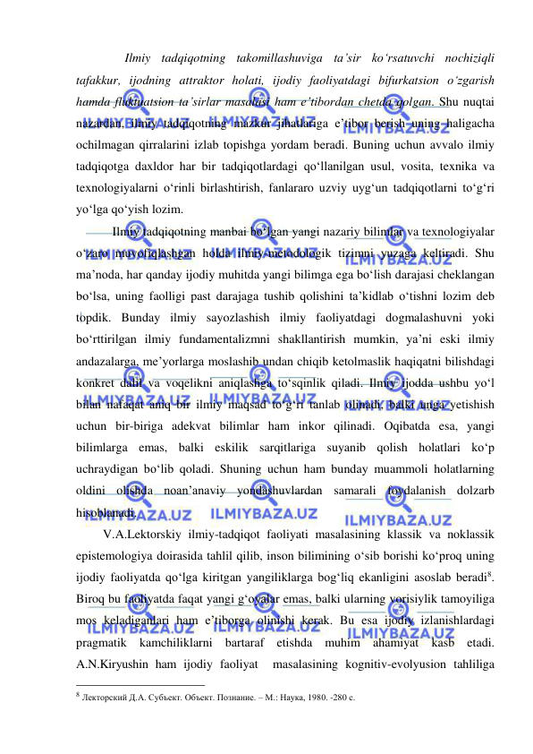  
 
             Ilmiy tadqiqotning takomillashuviga ta’sir ko‘rsatuvchi nochiziqli 
tafakkur, ijodning attraktor holati, ijodiy faoliyatdagi bifurkatsion o‘zgarish 
hamda fluktuatsion ta’sirlar masalasi ham e’tibordan chetda qolgan. Shu nuqtai 
nazardan, ilmiy tadqiqotning mazkur jihatlariga e’tibor berish uning haligacha 
ochilmagan qirralarini izlab topishga yordam beradi. Buning uchun avvalo ilmiy 
tadqiqotga daxldor har bir tadqiqotlardagi qo‘llanilgan usul, vosita, texnika va 
texnologiyalarni o‘rinli birlashtirish, fanlararo uzviy uyg‘un tadqiqotlarni to‘g‘ri 
yo‘lga qo‘yish lozim. 
         Ilmiy tadqiqotning manbai bo‘lgan yangi nazariy bilimlar va texnologiyalar 
o‘zaro muvofiqlashgan holda ilmiy-metodologik tizimni yuzaga keltiradi. Shu 
ma’noda, har qanday ijodiy muhitda yangi bilimga ega bo‘lish darajasi cheklangan 
bo‘lsa, uning faolligi past darajaga tushib qolishini ta’kidlab o‘tishni lozim deb 
topdik. Bunday ilmiy sayozlashish ilmiy faoliyatdagi dogmalashuvni yoki 
bo‘rttirilgan ilmiy fundamentalizmni shakllantirish mumkin, ya’ni eski ilmiy 
andazalarga, me’yorlarga moslashib undan chiqib ketolmaslik haqiqatni bilishdagi 
konkret dalil va voqelikni aniqlashga to‘sqinlik qiladi. Ilmiy ijodda ushbu yo‘l 
bilan nafaqat aniq bir ilmiy maqsad to‘g‘ri tanlab olinadi, balki unga yetishish 
uchun bir-biriga adekvat bilimlar ham inkor qilinadi. Oqibatda esa, yangi 
bilimlarga emas, balki eskilik sarqitlariga suyanib qolish holatlari ko‘p 
uchraydigan bo‘lib qoladi. Shuning uchun ham bunday muammoli holatlarning 
oldini olishda noan’anaviy yondashuvlardan samarali foydalanish dolzarb 
hisoblanadi. 
      V.A.Lektorskiy ilmiy-tadqiqot faoliyati masalasining klassik va noklassik 
epistemologiya doirasida tahlil qilib, inson bilimining o‘sib borishi ko‘proq uning 
ijodiy faoliyatda qo‘lga kiritgan yangiliklarga bog‘liq ekanligini asoslab beradi8. 
Biroq bu faoliyatda faqat yangi g‘oyalar emas, balki ularning vorisiylik tamoyiliga 
mos keladiganlari ham e’tiborga olinishi kerak. Bu esa ijodiy izlanishlardagi 
pragmatik kamchiliklarni bartaraf etishda muhim ahamiyat kasb etadi. 
A.N.Kiryushin ham ijodiy faoliyat  masalasining kognitiv-evolyusion tahliliga 
                                                 
8 Лекторский Д.А. Субъект. Объект. Познание. – М.: Наука, 1980. -280 с. 
