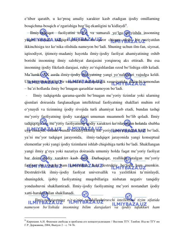  
 
e’tibor qaratib, u ko‘proq amaliy xarakter kasb etadigan ijodiy omillarning 
bosqichma-bosqich o‘zgarishiga bog‘liq ekanligini ta’kidlaydi9. 
   Ilmiy-tadqiqot  faoliyatini to‘g‘ri va samarali yo‘lga qo‘yishda insonning 
yuqori saviyasi  tadqiqot jarayonida tez qaror chiqara olishi, bir vaziyatdan 
ikkinchisiga tez ko‘nika olishida namoyon bo‘ladi. Shuning uchun ilm-fan, siyosat, 
iqtisodiyot, ijtimoiy-madaniy hayotda ilmiy-ijodiy faoliyat ahamiyatining oshib 
borishi insonning ilmiy salohiyat darajasini yorqinroq aks ettiradi. Bu esa 
insonning ijodiy fikrlash darajasi, ruhiy zo‘riqishlardan ozod bo‘lishiga olib keladi. 
Ma’lumki, XX asrda ilmiy-ijodiy faoliyatning yangi yo‘nalishlari vujudga keldi. 
Ularning umumiyligi bir tomondan,  antropologik xususiyatida; ikkinchi tomondan 
– ba’zi hollarda ilmiy bo‘lmagan qarashlar namoyon bo‘ladi.  
      Ilmiy tadqiqotda qarama-qarshi bo‘lmagan me’yoriy tizimlar yoki ularning 
qismlari doirasida farqlanadigan intellektual faoliyatning shakllari muhim rol 
o‘ynaydi va tizimning ijodiy rivojida turli ahamiyat kasb etadi, bundan tashqi 
me’yoriy faoliyatning ijodiy xarakteri umuman muammoli bo‘lib qoladi. Ilmiy 
tadqiqotga xos me’yoriy faoliyatning ijodiy xarakteri ko‘rilayotgan holatda shubha 
uyg‘otmaydi, chunki bunda moddiylikning me’yoriy innovatsiyalari hosil bo‘ladi, 
ya’ni me’yor tadqiqot jarayonida,  ilmiy-tadqiqot jarayonida yangi konseptual 
elementlar yoki yangi ijodiy tizimlarni ishlab chiqishiga turtki bo‘ladi. Shakllangan 
yangi ilmiy g‘oya yoki nazariya doirasida umumiy holda faqat me’yoriy faoliyat 
har doim ijodiy xarakter kasb etadi. Darhaqiqat, reallikda istalgan me’yoriy 
faoliyat bir vaqtda ham konstruktiv, ham destruktiv bo‘lishi ham mumkin. 
Destruktivlik ilmiy-ijodiy faoliyat universallik va yaxlitlikni ta’minlaydi, 
shuningdek, ijobiy faoliyatning muqobillariga nisbatan negativ tanqidiy 
yondashuvni shakllantiradi. Ilmiy-ijodiy faoliyatning me’yori nostandart ijodiy 
xatti-harakat bilan shakllanadi.  
 
Ilmiy-tadqiqotning o‘z-o‘zini tashkillashtiruvchi intellektual tizim sifatida 
namoyon bo‘lishida insonning bilim darajalari va ijodiy tafakkuri ham 
                                                 
9 Кирюшин А.Н. Феномен свободы и проблема его концептуализации // Вестник ТГУ. Тамбов: Изд-во ТГУ им 
Г.Р. Державина, 2004, Выпуск 2 – с. 74-76. 
