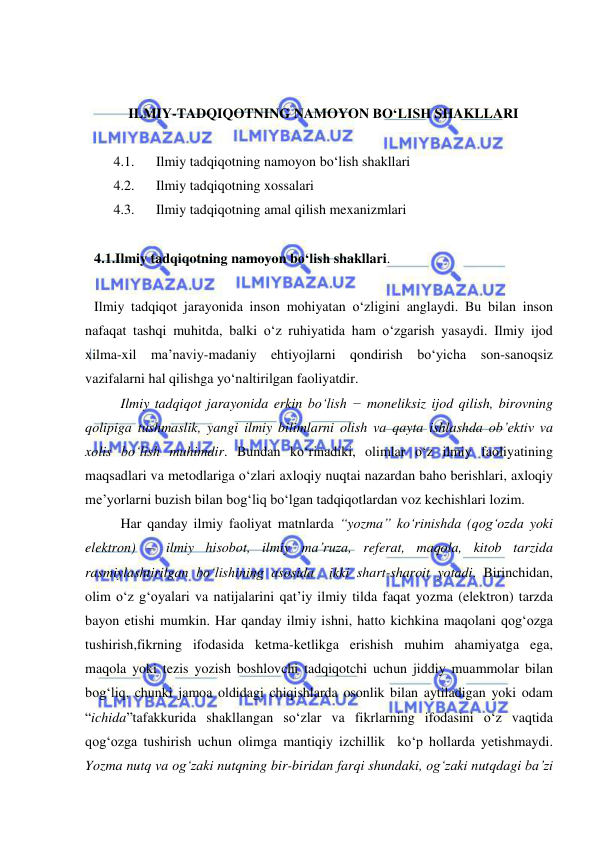  
 
 
 
ILMIY-TADQIQOTNING NAMOYON BO‘LISH SHAKLLARI 
 
4.1. 
Ilmiy tadqiqotning namoyon bo‘lish shakllari 
4.2. 
Ilmiy tadqiqotning xossalari 
4.3. 
Ilmiy tadqiqotning amal qilish mexanizmlari 
 
4.1.Ilmiy tadqiqotning namoyon bo‘lish shakllari.  
 
Ilmiy tadqiqot jarayonida inson mohiyatan o‘zligini anglaydi. Bu bilan inson 
nafaqat tashqi muhitda, balki o‘z ruhiyatida ham o‘zgarish yasaydi. Ilmiy ijod 
xilma-xil ma’naviy-madaniy ehtiyojlarni qondirish bo‘yicha son-sanoqsiz 
vazifalarni hal qilishga yo‘naltirilgan faoliyatdir.  
 
Ilmiy tadqiqot jarayonida erkin bo‘lish − moneliksiz ijod qilish, birovning 
qolipiga tushmaslik, yangi ilmiy bilimlarni olish va qayta ishlashda ob’ektiv va 
xolis bo‘lish muhimdir. Bundan ko‘rinadiki, olimlar o‘z ilmiy faoliyatining 
maqsadlari va metodlariga o‘zlari axloqiy nuqtai nazardan baho berishlari, axloqiy 
me’yorlarni buzish bilan bog‘liq bo‘lgan tadqiqotlardan voz kechishlari lozim.  
 
Har qanday ilmiy faoliyat matnlarda “yozma” ko‘rinishda (qog‘ozda yoki 
elektron) – ilmiy hisobot, ilmiy ma’ruza, referat, maqola, kitob tarzida 
rasmiylashtirilgan bo‘lishining asosida  ikki shart-sharoit yotadi. Birinchidan, 
olim o‘z g‘oyalari va natijalarini qat’iy ilmiy tilda faqat yozma (elektron) tarzda 
bayon etishi mumkin. Har qanday ilmiy ishni, hatto kichkina maqolani qog‘ozga 
tushirish,fikrning ifodasida ketma-ketlikga erishish muhim ahamiyatga ega, 
maqola yoki tezis yozish boshlovchi tadqiqotchi uchun jiddiy muammolar bilan 
bog‘liq, chunki jamoa oldidagi chiqishlarda osonlik bilan aytiladigan yoki odam 
“ichida”tafakkurida shakllangan so‘zlar va fikrlarning ifodasini o‘z vaqtida 
qog‘ozga tushirish uchun olimga mantiqiy izchillik  ko‘p hollarda yetishmaydi. 
Yozma nutq va og‘zaki nutqning bir-biridan farqi shundaki, og‘zaki nutqdagi ba’zi 
