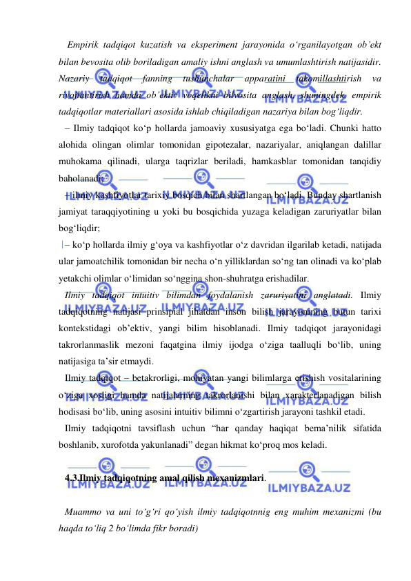  
 
 Empirik tadqiqot kuzatish va eksperiment jarayonida o‘rganilayotgan ob’ekt 
bilan bevosita olib boriladigan amaliy ishni anglash va umumlashtirish natijasidir. 
Nazariy 
tadqiqot 
fanning 
tushunchalar 
apparatini 
takomillashtirish 
va 
rivojlantirish hamda ob’ektiv voqelikni bilvosita anglash, shuningdek, empirik 
tadqiqotlar materiallari asosida ishlab chiqiladigan nazariya bilan bog‘liqdir. 
– Ilmiy tadqiqot ko‘p hollarda jamoaviy xususiyatga ega bo‘ladi. Chunki hatto 
alohida olingan olimlar tomonidan gipotezalar, nazariyalar, aniqlangan dalillar 
muhokama qilinadi, ularga taqrizlar beriladi, hamkasblar tomonidan tanqidiy 
baholanadi; 
– ilmiy kashfiyotlar tarixiy bosqich bilan shartlangan bo‘ladi. Bunday shartlanish 
jamiyat taraqqiyotining u yoki bu bosqichida yuzaga keladigan zaruriyatlar bilan 
bog‘liqdir; 
– ko‘p hollarda ilmiy g‘oya va kashfiyotlar o‘z davridan ilgarilab ketadi, natijada 
ular jamoatchilik tomonidan bir necha o‘n yilliklardan so‘ng tan olinadi va ko‘plab 
yetakchi olimlar o‘limidan so‘nggina shon-shuhratga erishadilar. 
Ilmiy tadqiqot intuitiv bilimdan foydalanish zaruriyatini anglatadi. Ilmiy 
tadqiqotning natijasi prinsipial jihatdan inson bilish jarayonining butun tarixi 
kontekstidagi ob’ektiv, yangi bilim hisoblanadi. Ilmiy tadqiqot jarayonidagi 
takrorlanmaslik mezoni faqatgina ilmiy ijodga o‘ziga taalluqli bo‘lib, uning 
natijasiga ta’sir etmaydi.  
Ilmiy tadqiqot – betakrorligi, mohiyatan yangi bilimlarga erishish vositalarining 
o‘ziga xosligi hamda natijalarning takrorlanishi bilan xarakterlanadigan bilish 
hodisasi bo‘lib, uning asosini intuitiv bilimni o‘zgartirish jarayoni tashkil etadi. 
Ilmiy tadqiqotni tavsiflash uchun “har qanday haqiqat bema’nilik sifatida 
boshlanib, xurofotda yakunlanadi” degan hikmat ko‘proq mos keladi. 
 
 
4.3.Ilmiy tadqiqotning amal qilish mexanizmlari.  
 
Muammo va uni to‘g‘ri qo‘yish ilmiy tadqiqotnnig eng muhim mexanizmi (bu 
haqda to‘liq 2 bo‘limda fikr boradi) 
