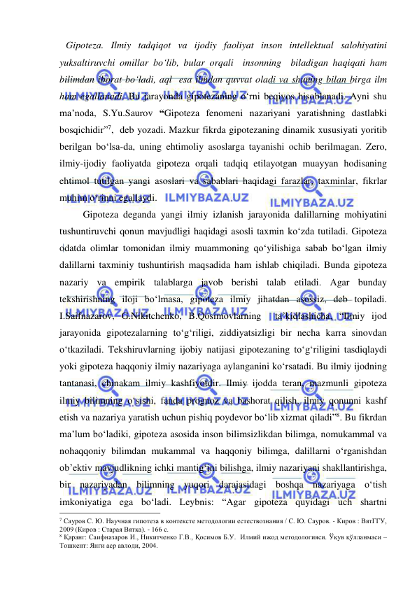  
 
Gipoteza. Ilmiy tadqiqot va ijodiy faoliyat inson intellektual salohiyatini 
yuksaltiruvchi omillar bo‘lib, bular orqali  insonning  biladigan haqiqati ham 
bilimdan iborat bo‘ladi, aql  esa ilmdan quvvat oladi va shuning bilan birga ilm 
ham egallanadi. Bu jarayonda gipotezaning o‘rni beqiyos hisoblanadi. Ayni shu 
ma’noda, S.Yu.Saurov “Gipoteza fenomeni nazariyani yaratishning dastlabki 
bosqichidir”7,  deb yozadi. Mazkur fikrda gipotezaning dinamik xususiyati yoritib 
berilgan bo‘lsa-da, uning ehtimoliy asoslarga tayanishi ochib berilmagan. Zero, 
ilmiy-ijodiy faoliyatda gipoteza orqali tadqiq etilayotgan muayyan hodisaning 
ehtimol tutilgan yangi asoslari va sabablari haqidagi farazlar, taxminlar, fikrlar 
muhim o‘rinni egallaydi. 
       Gipoteza deganda yangi ilmiy izlanish jarayonida dalillarning mohiyatini 
tushuntiruvchi qonun mavjudligi haqidagi asosli taxmin ko‘zda tutiladi. Gipoteza 
odatda olimlar tomonidan ilmiy muammoning qo‘yilishiga sabab bo‘lgan ilmiy 
dalillarni taxminiy tushuntirish maqsadida ham ishlab chiqiladi. Bunda gipoteza 
nazariy va empirik talablarga javob berishi talab etiladi. Agar bunday 
tekshirishning iloji bo‘lmasa, gipoteza ilmiy jihatdan asossiz, deb topiladi. 
I.Saifnazarov, G.Nikitchenko, B.Qosimovlarning  ta’kidlashicha, “Ilmiy ijod 
jarayonida gipotezalarning to‘g‘riligi, ziddiyatsizligi bir necha karra sinovdan 
o‘tkaziladi. Tekshiruvlarning ijobiy natijasi gipotezaning to‘g‘riligini tasdiqlaydi 
yoki gipoteza haqqoniy ilmiy nazariyaga aylanganini ko‘rsatadi. Bu ilmiy ijodning 
tantanasi, chinakam ilmiy kashfiyotdir. Ilmiy ijodda teran, mazmunli gipoteza 
ilmiy bilimning o‘sishi, fanda prognoz va bashorat qilish, ilmiy qonunni kashf 
etish va nazariya yaratish uchun pishiq poydevor bo‘lib xizmat qiladi”8. Bu fikrdan 
ma’lum bo‘ladiki, gipoteza asosida inson bilimsizlikdan bilimga, nomukammal va 
nohaqqoniy bilimdan mukammal va haqqoniy bilimga, dalillarni o‘rganishdan 
ob’ektiv mavjudlikning ichki mantig‘ini bilishga, ilmiy nazariyani shakllantirishga, 
bir nazariyadan bilimning yuqori darajasidagi boshqa nazariyaga o‘tish 
imkoniyatiga ega bo‘ladi. Leybnis: “Agar gipoteza quyidagi uch shartni 
                                                 
7 Сауров С. Ю. Научная гипотеза в контексте методологии естествознания / С. Ю. Сауров. - Киров : ВятГГУ, 
2009 (Киров : Старая Вятка). - 166 с.  
8 Қаранг: Саифназаров И., Никитченко Г.В., Қосимов Б.У.  Илмий ижод методологияси. Ўқув қўлланмаси – 
Тошкент: Янги аср авлоди, 2004. 
